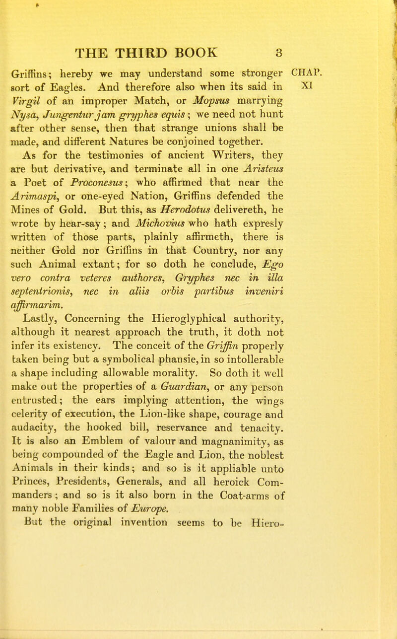 Griffins; hereby we may understand some stronger CHAP, sort of Eagles. And therefore also when its said in XI Virgil of an improper Match, or Mopsus marrying Nysa, Jungenturjam gryphes equis; we need not hunt after other sense, then that strange unions shall be made, and different Natures be conjoined together. As for the testimonies of ancient Writers, they are but derivative, and terminate all in one Aristeus a Poet of Proconestis; who affirmed that near the Arimaspi, or one-eyed Nation, Griffins defended the Mines of Gold. But this, as Herodotus delivereth, he wrote by hear-say; and Michovius who hath expresly written of those parts, plainly affii-meth, there is neither Gold nor Griffins in that Country, nor any such Animal extant; for so doth he conclude, Ego vero contra veteres authores, Gryphes nec in ilia septenirionis, nec in aliis arhis partihus inveniri offirmaHm. Lastly, Concerning the Hieroglyphical authority, although it nearest approach the truth, it doth not infer its existency. The conceit of the Griffin properly taken being but a symbolical phansie,in so intollerable a shape including allowable morality. So doth it well make out the properties of a Guardian, or any person entrusted; the ears implying attention, the wings celerity of execution, the Lion-like shape, courage and audacity, the hooked bill, reservance and tenacity. It is also an Emblem of valour and magnanimity, as being compounded of the Eagle and Lion, the noblest Animals in their kinds; and so is it appliable unto Princes, Presidents, Generals, and all heroick Com- manders ; and so is it also born in the Coat-arms of many noble Families of Etirope. But the original invention seems to be Hiero-