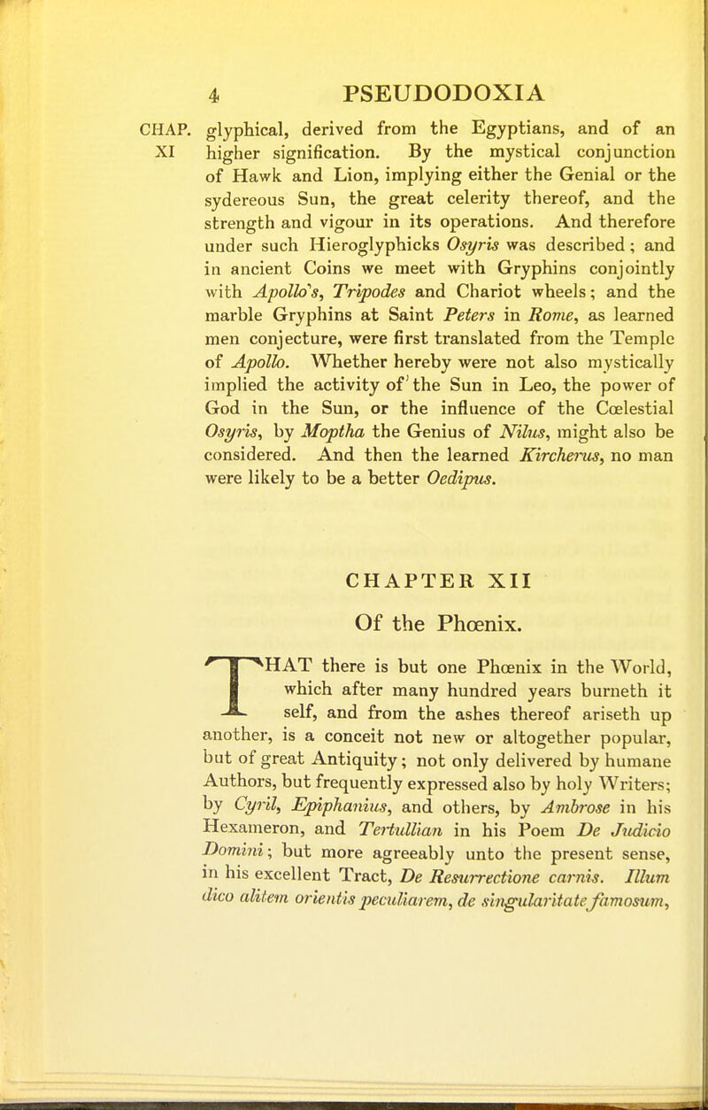 CHAP, glyphical, derived from the Egyptians, and of an XI higher signification. By the mystical conjunction of Hawk and Lion, implying either the Genial or the sydereous Sun, the great celerity thereof, and the strength and vigour in its operations. And therefore under such Hieroglyphicks Osyris was described; and in ancient Coins we meet with Gryphins conjointly with Apollo's, Tripodes and Chariot wheels; and the marble Gryphins at Saint Peters in Rome, as learned men conjecture, were first translated from the Temple of Apollo. Whether hereby were not also mystically implied the activity of' the Sun in Leo, the power of God in the Sun, or the influence of the Coelestial Osyris, by Moptha the Genius of Nihis, might also be considered. And then the learned Kircheins, no man were likely to be a better Oedipus. CHAPTER XII Of the Phoenix. THAT there is but one Phoenix in the World, which after many hundred years burneth it self, and from the ashes thereof ariseth up another, is a conceit not new or altogether popular, but of great Antiquity; not only delivered by humane Authors, but frequently expressed also by holy Writers; by Cyril, Epiphanius, and others, by Ambrose in his Hexaineron, and Tertidlian in his Poem De Jiidicio Domini; but more agreeably unto the present sense, in his excellent Tract, De Resurrectione carnis. Ilium dico alitem orieidis pecuUarem, de singularitate famosum.