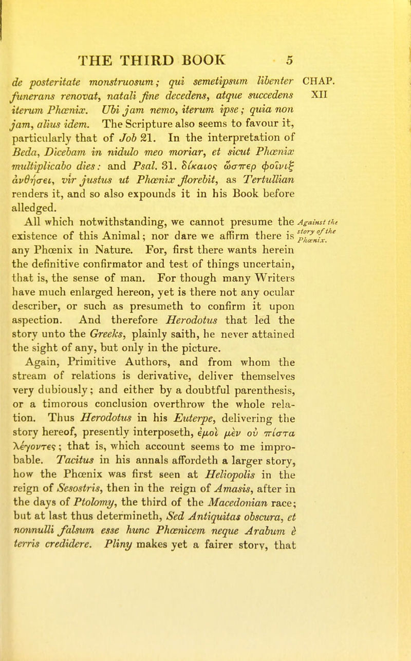 de posteritate monstruosum; qui semetipsum lihenter CHAP. funerans renovat, natali fine decedem, atqice succedens XII iterum Plusnix. Ubi Jam nemo, iterum ipse; quia non jam, alius idem. The Scripture also seems to favour it, particularly that of Job 21. In the interpretation of Beda, Dlceham in nidulo meo moriar, et sicut Phcenix mtdtiplicaho dies: and Psal. 81. SiKai,o<; wcrirep (f)olvi^ avOrjo-ei, vir Justus ut Phoenix fiorebit, as Tertidlian renders it, and so also expounds it in his Book before alledged. All which notwithstanding, we cannot presume \hG Against tfu existence of this Animal; nor dare we affirm there is %'^^^{J_^' any Phoenix in Nature. For, first there wants herein the definitive confirmator and test of things uncertain, tliat is, the sense of man. For though many Writers have much enlarged hereon, yet is there not any ocular describer, or such as presumeth to confirm it upon aspection. And therefore Herodotus that led the story unto the Greeks, plainly saith, he never attained the sight of any, but only in the picture. Again, Primitive Authors, and from whom the stream of relations is derivative, deliver themselves very dubiously; and either by a doubtful parenthesis, or a timorous conclusion overthrow the whole rela- tion. Thus Herodotus in his Eiderpe, delivering the story hereof, presently interposeth, ifioX fiev ov iria-ra Xeyovre^; that is, which account seems to me impro- bable. Tacitus in his annals affordeth a larger story, how the Phcenix was first seen at Heliopolis in the reign of Sesostris, then in the reign of Amusis, after in the days of Ptohmy, the third of the Macedonian race; but at last thus determineth, Sed Antiquitas obscura, et nojmuUi falsum esse hunc Phcenicem neqtie Arabum ^ terris credidere. Pliny makes yet a fairer story, that