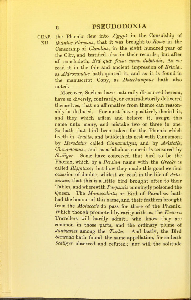 CHAP, the Phoenix flew into E^ypt in the Consulship of XII Qu'mtus Plancim, that it was brought to Rome in the Censorship of Clatiditts, in the eight hundred year of the City, and testified also in their records; but after all concludeth, Sed quce falsa nemo dubitabit. As we read it in the fair and ancient impression of Brixia ; as Aldrovandus hath quoted it, and as it is found in the manuscript Copy, as Dalechampius bath also noted. Moreover, Such as have naturally discoursed hereon, have so diversly, contrarily, or contradictorily delivered themselves, that no affirmative from thence can reason- ably be deduced. For most have positively denied it, and they which affirm and believe it, assign this name unto many, and mistake two or three in one. So hath that bird been taken for the Phoenix which liveth in Arabia, and buildeth its nest with Cinnamon; by Herodotus called Cinnamulgus, and by Aristotle, Cinnamomus; and as a fabulous conceit is censured by Scalig-er. Some have conceived that bird to be the Phoenix, which by a Persian name with the Greeks is called Rhyntace; but how they made this good we find occasion of doubt; whilest we read in the life of Arta- xerxes, that this is a little bird brought often to their Tables, and wherewith Parysatis cunningly poisoned the Queen. The Manucodiata or Bird of Paradise, hath had the honour of this name, and their feathers brought from the Molucca's do pass for those of the Phoenix. Which though promoted by rarity with us, the Eastern Travellers will hardly admit; who know they are common in those parts, and the ordinary plume of Janizaries among the Turks. And lastly, the Bird Semenda hath found the same appellation, for so hath Scaliger observed and refuted: nor will the solitude