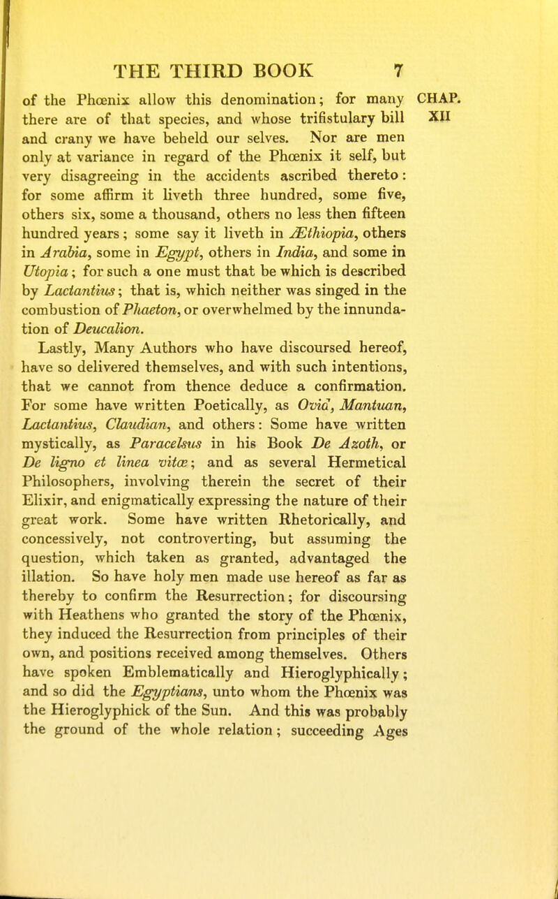 of the Phoenix allow this denomination; for many CHAP, there are of that species, and whose trifistulary bill XII and crany we have beheld our selves. Nor are men only at variance in regard of the Phoenix it self, but very disagreeing in the accidents ascribed thereto: for some affirm it liveth three hundred, some five, others six, some a thousand, others no less then fifteen hundred years ; some say it liveth in ^Ethiopia, others in Arabia, some in Egypt, others in India, and some in Utopia; for such a one must that be which is described by Lactantius; that is, which neither was singed in the combustion of Phaeton, or overwhelmed by the innunda- tion of Deucalion. Lastly, Many Authors who have discoursed hereof, have so delivered themselves, and with such intentions, that we cannot from thence deduce a confirmation. For some have written Poetically, as Ovid, Maniiian, Lactantius, Claudian, and others: Some have written mystically, as Paracelsus in his Book De Azoth, or De ligno et linea vitoe; and as several Hermetical Philosophers, involving therein the secret of their Elixir, and enigmatically expressing the nature of their great work. Some have written Rhetorically, and concessively, not controverting, but assuming the question, which taken as granted, advantaged the illation. So have holy men made use hereof as far as thereby to confirm the Resurrection; for discoursing with Heathens who granted the story of the Phoenix, they induced the Resurrection from principles of their own, and positions received among themselves. Others have spoken Emblematically and Hieroglyphically; and so did the Egyptians, unto whom the Phoenix was the Hieroglyphick of the Sun. And this was probably the ground of the whole relation; succeeding Ages