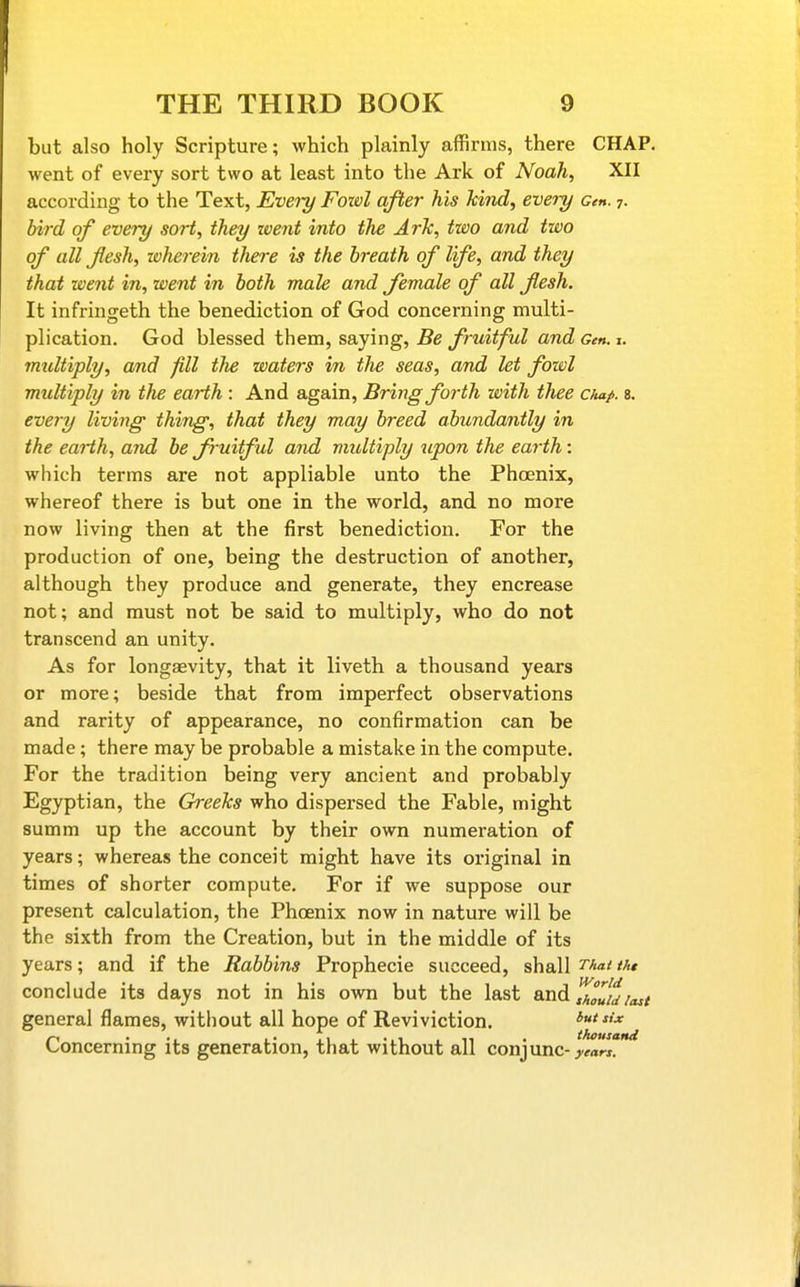 but also holy Scripture; which plainly affirms, there CHAP, went of every sort two at least into the Ark of Noah, XII according to the Text, Every Foivl after his kind, every Cm. 7. bird of every sort, they went into the ArTc, two and two of all flesh, whe^-ein tliere is the breath of life, and they that went in, went in both male and female of all flesh. It infringeth the benediction of God concerning multi- plication. God blessed them, saying, Be fruitful and Gen. i. multiply, and fill the waters in the seas, and let fowl multiply in the earth : And again. Bring forth with thee chap. s. every living thing, that they may breed abundantly in the earth, and be fruitful and multiply upon the earth: which terms are not appliable unto the Phoenix, whereof there is but one in the world, and no more now living then at the first benediction. For the production of one, being the destruction of another, although they produce and generate, they encrease not; and must not be said to multiply, who do not transcend an unity. As for longaevity, that it liveth a thousand years or more; beside that from imperfect observations and rarity of appearance, no confirmation can be made; there may be probable a mistake in the compute. For the tradition being very ancient and probably Egyptian, the Greeks who dispersed the Fable, might summ up the account by their own numeration of years; whereas the conceit might have its original in times of shorter compute. For if we suppose our present calculation, the Phcenix now in nature will be the sixth from the Creation, but in the middle of its years; and if the Rabbins Prophecie succeed, shall That tht World conclude its days not in his own but the last ^xv^ thouidlast general flames, without all hope of Reviviction. but six Concerning its generation, that without all conjunc-. • years.