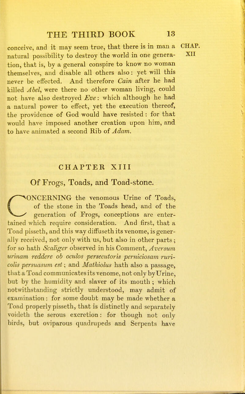 conceive, and it may seem true, that there is in man a CHAP, natural possibility to destroy the world in one genera- XII tion, that is, by a general conspire to know no woman themselves, and disable all others also: yet will this never be effected. And therefore Cain after he had killed Abel, were there no other woman living, could not have also destroyed Eve: which although he had a natural power to effect, yet the execution thereof, the providence of God would have resisted: for that would have imposed another creation upon him, and to have animated a second Rib of Adam. CHAPTER XIII Of Frogs, Toads, and Toad-stone. CONCERNING the venomous Urine of Toads, of the stone in the Toads head, and of the generation of Frogs, conceptions are enter- tained which require consideration. And first, that a Toad pisseth, and this way diffuseth its venome, is gener- ally received, not only with us, but also in other parts ; for so hath Scaliffer observed in his Comment, Aversum ttrinam reddere ob octclos persecutoris perniciosam run- colis persuasum est; and Mathiolus hath also a passage, that a Toad communicates its venome, not only by Urine, but by the humidity and slaver of its mouth ; which notwithstanding strictly understood, may admit of examination : for some doubt may be made whether a Toad properly pisseth, that is distinctly and separately voideth the serous excretion: for though not only birds, but oviparous quadrupeds and Serpents have