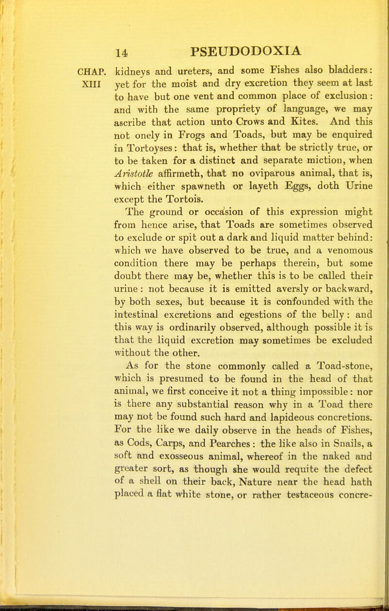 CHAP, kidneys and ureters, and some Fishes also bladders: XIII yet for the moist and dry excretion they seem at last to have but one vent and common place of exclusion : and with the same propriety of language, we may ascribe that action unto Crows and Kites. And this not onely in Frogs and Toads, but may be enquired in Tortoyses: that is, whether that be strictly true, or to be taken for a distinct and separate miction, when Aiistotle affirmeth, that no oviparous animal, that is, which either spawneth or layeth Eggs, doth Urine except the Tortois. The ground or occaision of this expression might from hence arise, that Toads are sometimes observed to exclude or spit out a dark and liquid matter behind: which we have observed to be true, and a venomous condition there may be perhaps therein, but some doubt there may be, whether this is to be called their urine : not because it is emitted aversly or backward, by both sexes, but because it is confounded with the intestinal excretions and egestions of the belly: and this way is ordinarily observed, although possible it is that the liquid excretion may sometimes be excluded without the other. As for the stone commonly called a Toad-stone, which is presumed to be found in the head of that animal, we first conceive it not a thing impossible : nor is there any substantial reason why in a Toad there may not be found such hard and lapideous concretions. For the like we daily observe in the heads of Fishes, as Cods, Carps, and Pearches : the like also in Snails, a soft and exosseous animal, whereof in the naked and greater sort, as though she would requite the defect of a shell on their back, Nature near the head hath placed a flat white stone, or rather testaceous concre-