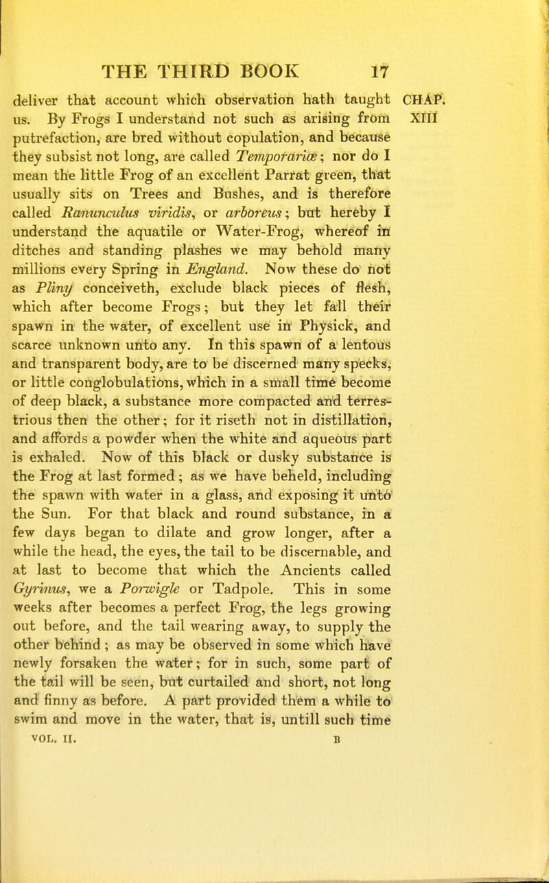 deliver that account which observation hath taught CHAP, us. By Frogs I understand not such as arising from XIII putrefaction, are bred without copulation, and because they subsist not long, are called Tempotdrias; nor do I mean the little Frog of an excellent Parrat green, that usually sits on Trees and Bushes, and is therefore called Ranunculus viridis, or arboreics; but hereby I understand the aquatile or Water-Frog, whereof in ditches and standing pla:shes we may behold many millions every Spring in England. Now these do not as Pliny conceiveth, exclude black pieces of flesh, which after become Frogs; but they let fall their spawn in the water, of excellent use in Physick, and scarce unknown unto any. In this spawn of a lentous and transparent body, are to be discerned many specks, or little conglobulations, which in a small time become of deep black, a substance more compacted and terres-- trious then the other; for it riseth not in distillation, and affords a powder when the white and aqueous part is exhaled. Now of this black or dusky substance is the Frog at last formed; as we have beheld, including the spawn with water in a glass, and exposing it unto the Sun, For that black and round substance, in a few days began to dilate and grow longer, after a while the head, the eyes, the tail to be discernable, and at last to become that which the Ancients called Gyiinus, we a Porzvigk or Tadpole, This in some weeks after becomes a perfect Frog, the legs growing out before, and the tail wearing away, to supply the other behind ; as may be observed in some \vhich have newly forsaken the water; for in such, some part of the tail will be seen, but curtailed and short, not long and finny as before. A part provided them a while to swim and move in the water, that is, untill such time VOL, II. B