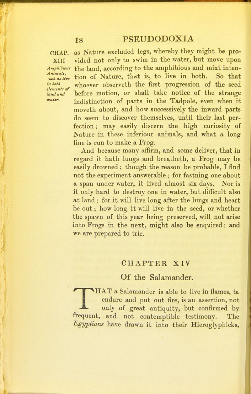 CHAP, as Nature excluded legs, whereby they might be pro- XIII vided not only to swim in the water, but move upon Amphibious the land, according to the amphibious and mixt inten- ^Zhal'iive tion of Nature, that is, to live in both. So that inbotk whoever observeth the first progression of the seed landand before motiou, or shall take notice of the strange vattr. indistinction of parts in the Tadpole, even when it moveth about, and how successively the inward parts do seem to discover themselves, until their last per- fection ; may easily discern the high curiosity of Nature in these inferiour animals, and what a long line is run to make a Frog. And because many affirm, and some deliver, that in regard it hath lungs and breatheth, a Frog may be easily drowned ; though the reason be probable, I find not the experiment answerable ; for fastning one about a span under water, it lived almost six days. Nor is it only hard to destroy one in water, but difficult also at land : for it will live long after the lungs and heart be out; how long it will live in the seed, or whether the spawn of this year being preserved, will not arise into Frogs in the next, might also be enquired: and we are prepared to trie. CHAPTER XIV Of the Salamander. THAT a Salamander is able to live in flames, tt endure and put out fire, is an assertion, not only of great antiquity, but confirmed by frequent, and not contemptible testimony. The Egyptians have drawn it into their Hieroglyphicks,