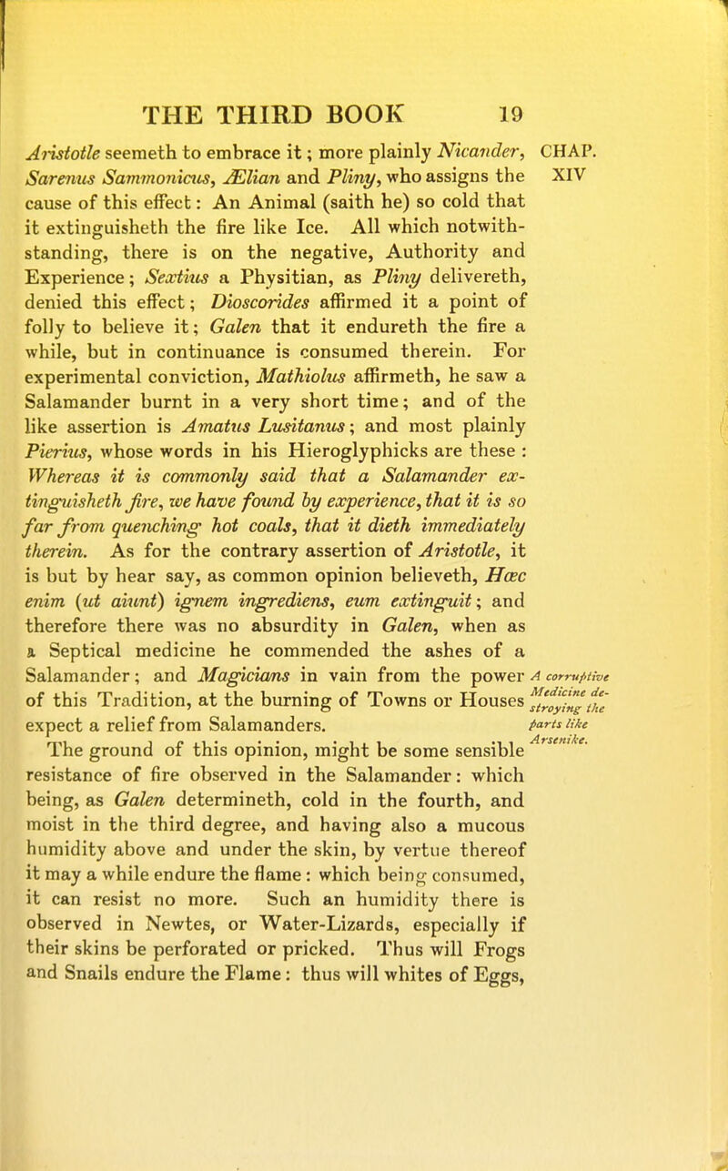 Jiisiotle seemeth to embrace it; more plainly Nicander, CHAP. Sarenus Sammonicus, ^lian and Pliny, who assigns the XIV cause of this effect: An Animal (saith he) so cold that it extinguisheth the fire like Ice. All which notwith- standing, there is on the negative, Authority and Experience; Sextius a Physitian, as Pliny delivereth, denied this effect; Dioscorides affirmed it a point of folly to believe it; Galen that it endureth the fire a while, but in continuance is consumed therein. For experimental conviction, Mathiolus affirmeth, he saw a Salamander burnt in a very short time; and of the like assertion is Amatiis Limtamis; and most plainly Pieriiis, whose words in his Hieroglyphicks are these : Whereas it is commonly said that a Salamander ex- tinguisheth Jire, we have found by experience, that it is so far from quenching hot coals, that it dieth immediately therein. As for the contrary assertion of Aristotle, it is but by hear say, as common opinion believeth, Hcec enim {ut aiunt) ignem ingrediens, eum extinguit; and therefore there was no absurdity in Galen, when as a Septical medicine he commended the ashes of a Salamander; and Magicia/ns in vain from the power a corrufUve of this Tradition, at the burning of Towns or Houses ^'foylnsthe expect a relief from Salamanders. P^^^^^ '{''^ The ground of this opinion, might be some sensible resistance of fire observed in the Salamander: which being, as Galen determineth, cold in the fourth, and moist in the third degree, and having also a mucous humidity above and under the skin, by vertiie thereof it may a while endure the flame : which being consumed, it can resist no more. Such an humidity there is observed in Newtes, or Water-Lizards, especially if their skins be perforated or pricked. Thus will Frogs and Snails endure the Flame: thus will whites of Eggs,