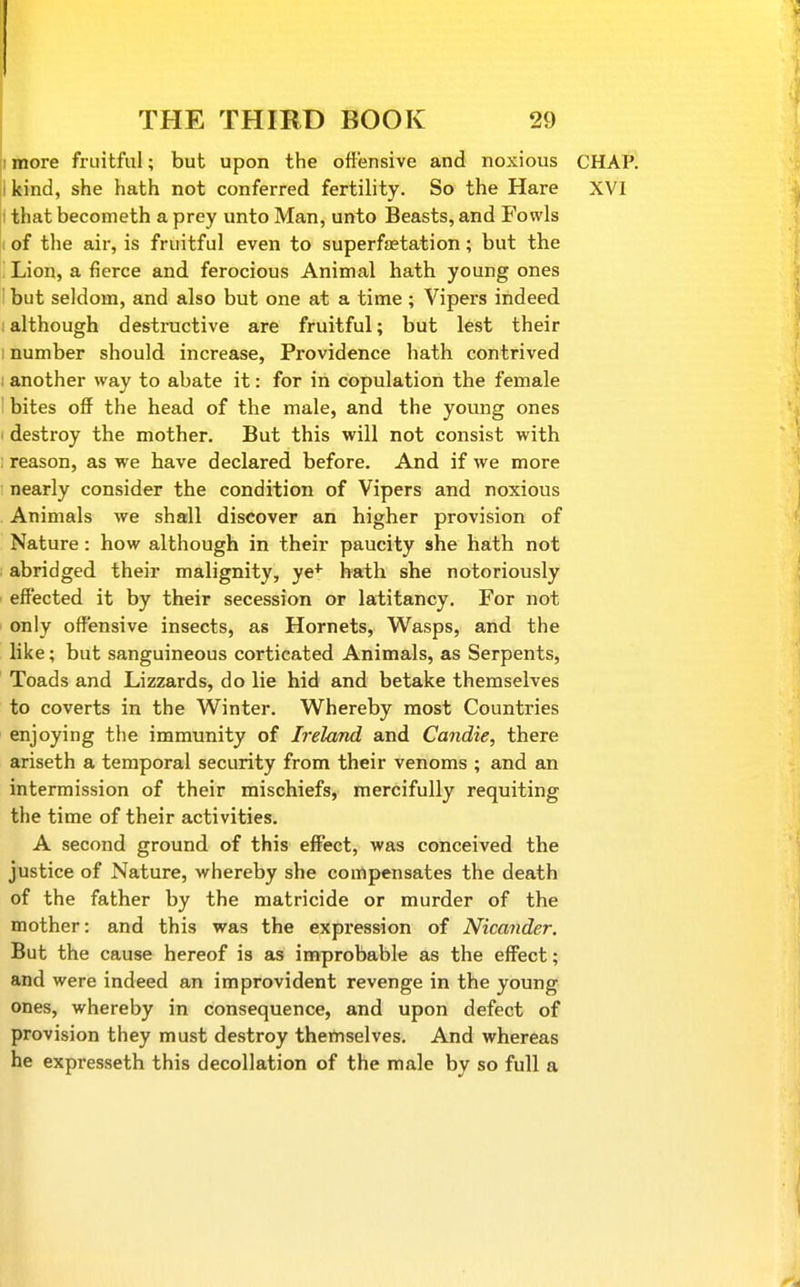 imore fruitful; but upon the offensive and noxious CHAP, i kind, she hath not conferred fertility. So the Hare XVI I that becometh a prey unto Man, unto Beasts, and Fowls of the air, is fruitful even to superfaetation; but the Lion, a fierce and ferocious Animal hath young ones ' but seldom, and also but one at a time; Vipers indeed : although destructive are fruitful; but lest their 1 number should increase. Providence hath contrived : another way to abate it: for in copulation the female bites off the head of the male, and the young ones i destroy the mother. But this will not consist with : reason, as we have declared before. And if we more nearly consider the condition of Vipers and noxious Animals we shall discover an higher provision of Nature: how although in their paucity she hath not abridged their malignity, ye^^ hath she notoriously effected it by their secession or latitancy. For not only offensive insects, as Hornets, Wasps, and the like; but sanguineous corticated Animals, as Serpents, Toads and Lizzards, do lie hid and betake themselves to coverts in the Winter. Whereby most Countries enjoying the immunity of Ireland and Candie, there ariseth a temporal security from their venoms ; and an intermission of their mischiefs, mercifully requiting the time of their activities. A second ground of this effect, was conceived the justice of Nature, whereby she coiirtpensates the death of the father by the matricide or murder of the mother: and this was the expression of Nicander. But the cause hereof is as improbable as the effect; and were indeed an improvident revenge in the young ones, whereby in consequence, and upon defect of provision they must destroy themselves. And whereas he expresseth this decollation of the male by so full a