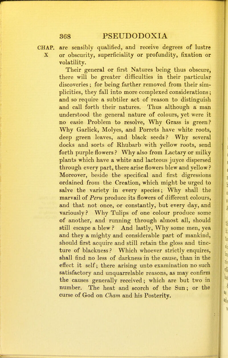 CHAP, are sensibly qualified, and receive degrees of lustre X or obscurity, superficiality or profundity, fixation or volatility. Their general or first Natures being thus obscure, there will be greater difficulties in their particular discoveries ; for being farther removed from their sim- plicities, they fall into more complexed considerations; and so require a subtiler act of reason to distinguish and call forth their natures. Thus although a man understood the general nature of colours, yet were it no easie Problem to resolve, Why Grass is green? Why Garlick, Molyes, and Porrets have white roots, deep green leaves, and black seeds ? Why several docks and sorts of Rhubarb with yellow roots, send forth purple flowers ? Why also from Lactary or milky plants which have a white and lacteous juyce dispersed through every part, there arise flowers blew and yellow ? Moreover, beside the specifical and first digressions ordained from the Creation, which might be urged to salve the variety in every species; Why shall the marvail of Peru produce its flowers of different colours, and that not once, or constantly, but every day, and variously.? Why Tulips of one colour produce some of another, and running through almost all, should still escape a blew ? And lastly, Why some men, yea and they a mighty and considerable part of mankind, should first acquire and still retain the gloss and tinc- ture of blackness ? Which whoever strictly enquires, shall find no less of darkness in the cause, than in the effect it self; there arising unto examination no such satisfactory and unquarrelable reasons, as may confirm the causes generally received; which are but two in number. The heat and scorch of the Sun; or the curse of God on Cham and his Posterity.