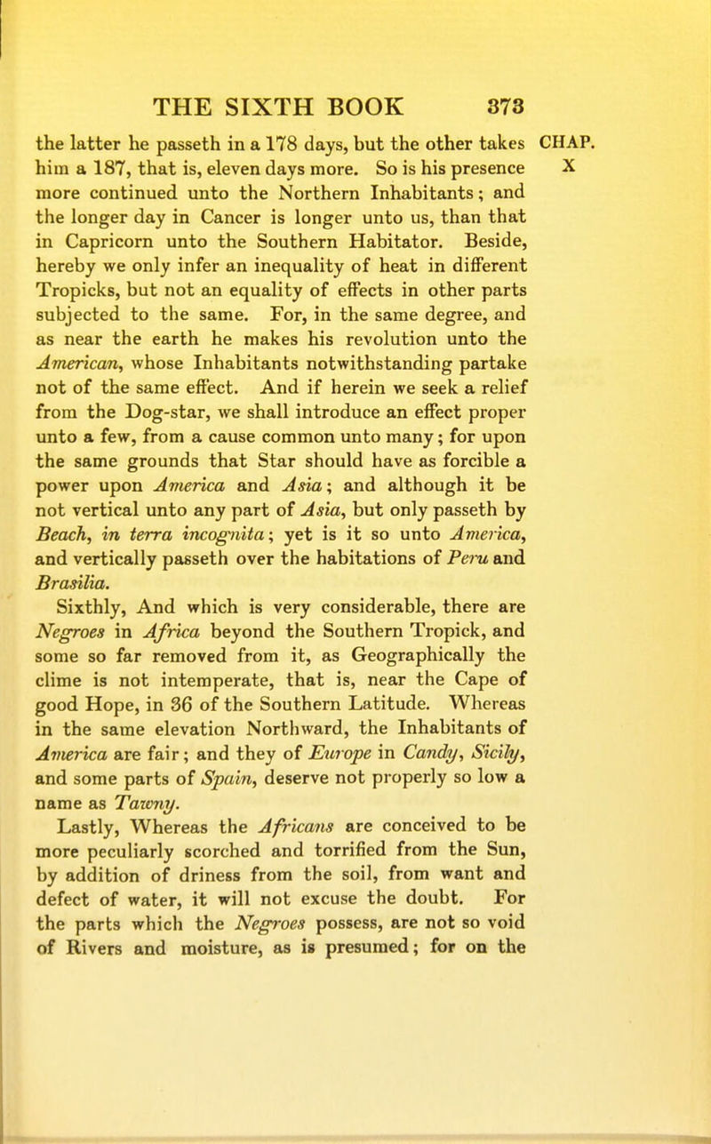 the latter he passeth in a 178 days, but the other takes CHAP, him a 187, that is, eleven days more. So is his presence X more continued unto the Northern Inhabitants; and the longer day in Cancer is longer unto us, than that in Capricorn unto the Southern Habitator. Beside, hereby we only infer an inequality of heat in different Tropicks, but not an equality of effects in other parts subjected to the same. For, in the same degree, and as near the earth he makes his revolution unto the American, whose Inhabitants notwithstanding partake not of the same effect. And if herein we seek a relief from the Dog-star, we shall introduce an effect proper unto a few, from a cause common unto many; for upon the same grounds that Star should have as forcible a power upon America and Asia; and although it be not vertical unto any part of Asia, but only passeth by Beach, in terra incognita; yet is it so unto Avierica, and vertically passeth over the habitations of Pei-u and Brasilia. Sixthly, And which is very considerable, there are Negroes in Africa beyond the Southern Tropick, and some so far removed from it, as Geographically the clime is not intemperate, that is, near the Cape of good Hope, in 36 of the Southern Latitude. Whereas in the same elevation Northward, the Inhabitants of America are fair; and they of Europe in Candy, Sicily, and some parts of Spain, deserve not properly so low a name as Tazvny. Lastly, Whereas the Africans are conceived to be more peculiarly scorched and torrified from the Sun, by addition of driness from the soil, from want and defect of water, it will not excuse the doubt. For the parts which the Negroes possess, are not so void of Rivers and moisture, as is presumed; for on the