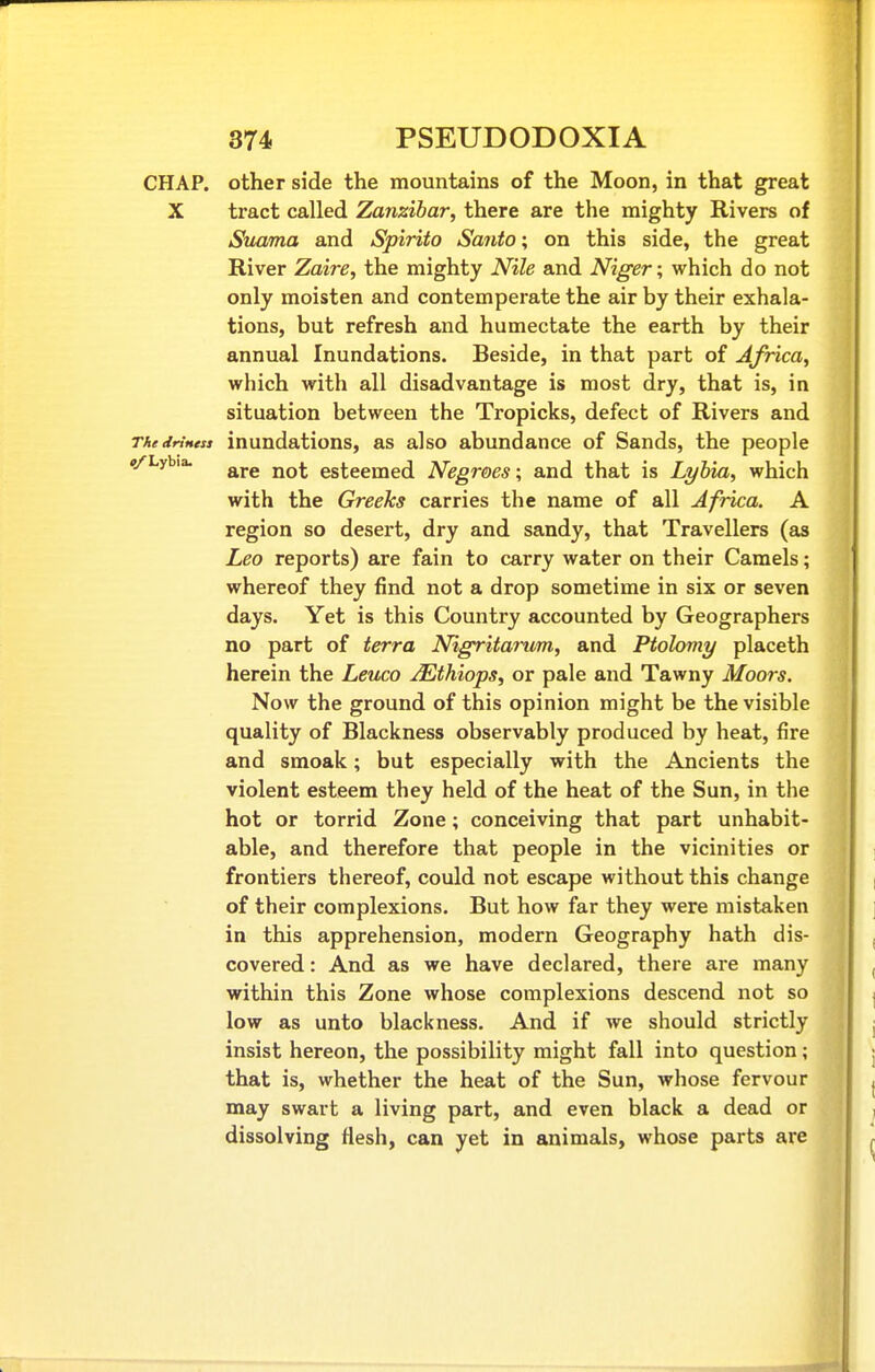 CHAP, other side the mountains of the Moon, in that great X tract called Zanzibar, there are the mighty Rivers of Suama and Spirito Santo; on this side, the great River Zaire, the mighty Nile and Niger; which do not only moisten and contemperate the air by their exhala- tions, but refresh and humectate the earth by their annual Inundations. Beside, in that part of Africa, which with all disadvantage is most dry, that is, in situation between the Tropicks, defect of Rivers and ThedrtHtss inuudations, as also abundance of Sands, the people #/Lybia. esteemed Negroes; and that is Lyhia, which with the Greeks carries the name of all Africa. A region so desert, dry and sandy, that Travellers (as Leo reports) are fain to carry water on their Camels; whereof they find not a drop sometime in six or seven days. Yet is this Country accounted by Geographers no part of terra Nigritarum, and Ptolomy placeth herein the Leuco ^thiops, or pale and Tawny Moors. Now the ground of this opinion might be the visible quality of Blackness observably produced by heat, fire and smoak; but especially with the Ancients the violent esteem they held of the heat of the Sun, in the hot or torrid Zone; conceiving that part unhabit- able, and therefore that people in the vicinities or frontiers thereof, could not escape without this change of their complexions. But how far they were mistaken in this apprehension, modern Geography hath dis- covered : And as we have declared, there are many within this Zone whose complexions descend not so low as unto blackness. And if we should strictly insist hereon, the possibility might fall into question; that is, whether the heat of the Sun, whose fervour may swart a living part, and even black a dead or dissolving flesh, can yet in animals, whose parts are