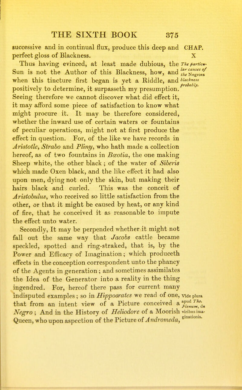 successive and in continual flux, produce this deep and CHAP, perfect gloss of Blackness. X Thus having evinced, at least made dubious, the TheparticM- Sun is not the Author of this Blackness, how, and [T/^sio{ when this tincture first began is yet a Riddle, and w<^*«' , . . . ° ' . probably. positively to determine, it surpasseth my presumption. Seeing therefore we cannot discover what did eflTect it, it may afford some piece of satisfaction to know what might procure it. It may be therefore considered, whether the inward use of certain waters or fountains of peculiar operations, might not at first produce the effect in question. For, of the like we have records in Aristotle, Straho and Pliny, who hath made a collection hereof, as of two fountains in Boeotia, the one making Sheep white, the other black ; of the water of Siheris which made Oxen black, and the like effect it had also upon men, dying not only the skin, but making their hairs black and curled. This was the conceit of Aristohulus, who received so little satisfaction from the other, or that it might be caused by heat, or any kind of fire, that he conceived it as reasonable to impute the effect unto water. Secondly, It may be perpended whether it might not fall out the same way that Jacobs cattle became speckled, spotted and ring-straked, that is, by the Power and Efficacy of Imagination; which produceth effects in the conception correspondent unto the phancy of the Agents in generation ; and sometimes assimilates the Idea of the Generator into a reality in the thing ingendred. For, hereof there pass for current many indisputed examples; so in Hippoorates we read of one, vide piura that from an intent view of a Picture conceived Negro ; And in the History of Heliodore of a Moorish viribusima- Queen, who upon aspection of the Picture of Andromeda, 8'°-