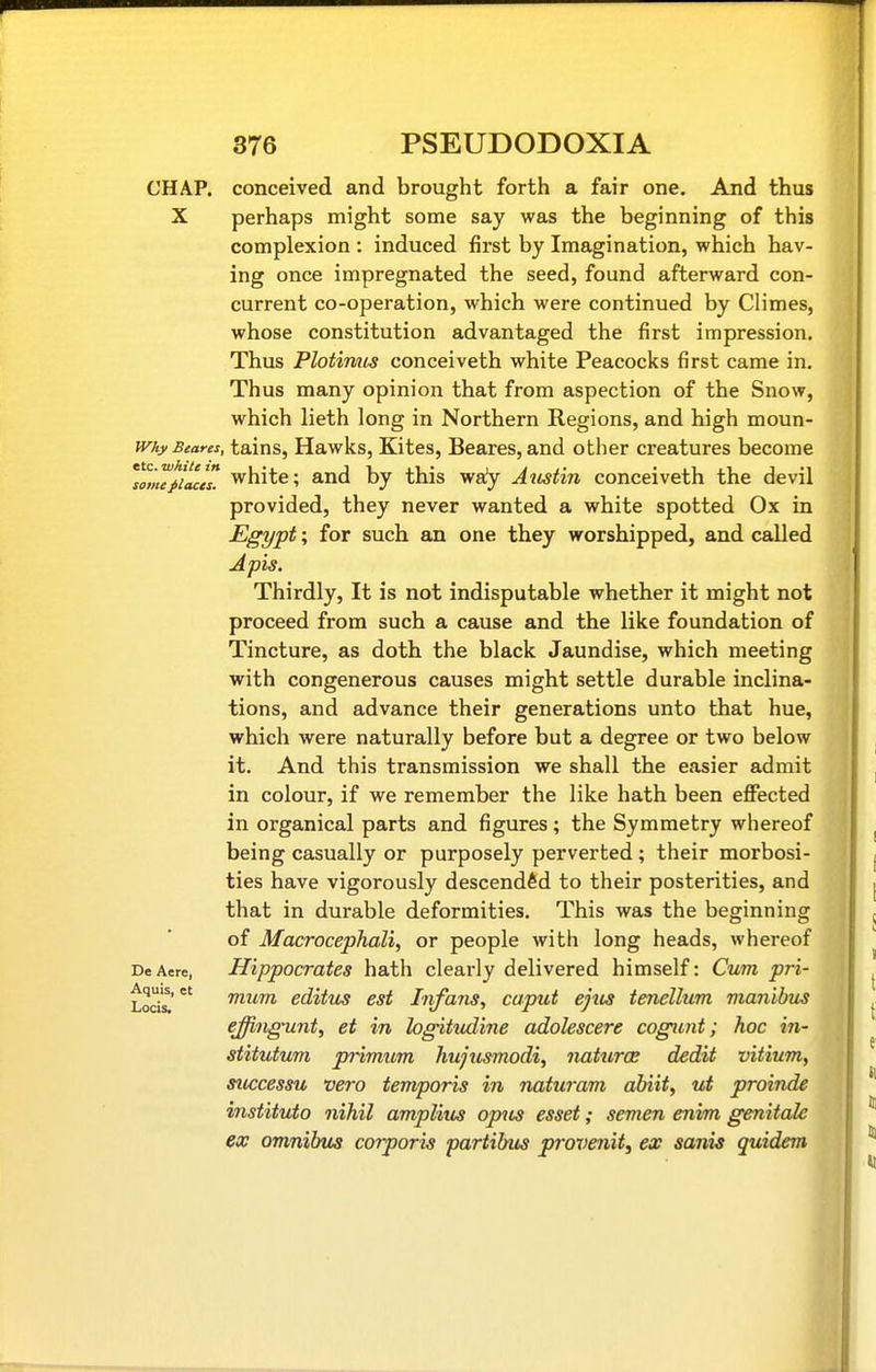 CHAP, conceived and brought forth a fair one. And thus X perhaps might some say was the beginning of this complexion : induced first by Imagination, which hav- ing once impregnated the seed, found afterward con- current co-operation, which were continued by Climes, whose constitution advantaged the first impression. Thus Plotiniis conceiveth white Peacoclts first came in. Thus many opinion that from aspection of the Snow, which lieth long in Northern Regions, and high moun- miyBeares, tains, Hawks, Kites, Beares, and other creatures become lTm7^iMes! white; and by this wa'y Attstin conceiveth the devil provided, they never wanted a white spotted Ox in Egypt; for such an one they worshipped, and called Apis. Thirdly, It is not indisputable whether it might not proceed from such a cause and the like foundation of Tincture, as doth the black Jaundise, which meeting with congenerous causes might settle durable inclina- tions, and advance their generations unto that hue, which were naturally before but a degree or two below it. And this transmission we shall the easier admit in colour, if we remember the like hath been efi^ected in organical parts and figures ; the Symmetry whereof being casually or purposely perverted ; their morbosi- ties have vigorously descended to their posterities, and that in durable deformities. This was the beginning of Macrocephali, or people with long heads, whereof DeAere, Hippocratcs hath clearly delivered himself: Cum pri- Lods' fnum editus est Iiifans, caput ejtcs tenellum mayiibus effiiigunt, et in hgitudine adolescere cogimt; hoc in- stitutum primum hujtismodi, naturae dedit vitium, successu vero temporis in naticram abiit, ut proinde instituto nihil amplius opus esset; semen enim genitale ex omnibxis corporis partibus provenit, ex sanis quidem