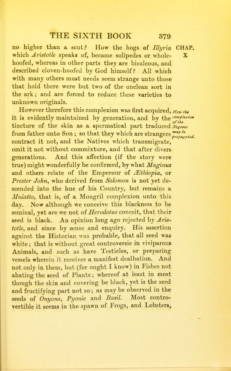 no higher than a scut? How the hogs of Illyria CHAP, which Aristotle speaks of, became solipedes or whole- X hoofed, whereas in other parts they are bisulcous, and described cloven-hoofed by God himself? All which with many others must needs seem strange unto those that hold there were but two of the unclean sort in the ark; and are forced to reduce these varieties to unknown originals. However therefore this complexion was first acquired. How thi it is evidently maintained by generation, and by the '^'»/''<» tincture of the skin as a spermatical part traduced meroes from father unto Son ; so that they which are strangers^j'^^'^^^^ contract it not, and the Natives which transmigrate, omit it not without commixture, and that after divers generations. And this affection (if the story were true) might wonderfully be confirmed, by what Magintcs and others relate of the Emperour of Ethiopia, or Prester John, who derived from Solomon is not yet de- scended into the hue of his Country, but remains a Mulatto, that is, of a Mongril complexion unto this day. Now although we conceive this blackness to be seminal, yet are we not of Herodotm conceit, that their seed is black. An opinion long ago rejected by Aris- totle, and since by sense and enquiry. His assertion against the Historian was probable, that all seed was white; that is without great controversie in viviparous Animals, and such as have Testicles, or preparing vessels wherein it receives a manifest dealbation. And not only in them, but (for ought I know) in Fishes not abating the seed of Plants; whereof at least in most though the skin and covering be black, yet is the seed and fructifying part not so; as may be observed in the seeds of Onyons, Pycmie and Basil. Most contro- vertible it seems in the spawn of Frogs, and Lobsters,