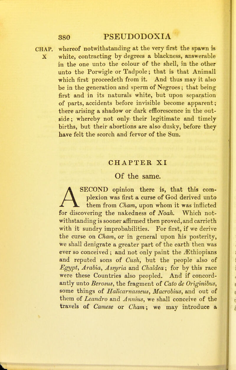 CHAP, whereof notwithstanding at the very first the spawn is X white, contracting by degrees a blackness, answerable in the one unto the colour of the shell, in the other unto the Porwigle or Tadpole; that is that Animall which first proceedeth from it. And thus may it also be in the generation and sperm of Negroes; that being first and in its naturals white, but upon separation of parts, accidents before invisible become apparent; there arising a shadow or dark efilorescence in the out- side ; whereby not onlyj their legitimate and timely births, but their abortions are also dusky, before they have felt the scorch and fervor of the Sun. CHAPTER XI Of the same. ASECOND opinion there is, that this com- plexion was first a curse of God derived unto them from Cham, upon whom it was inflicted for discovering the nakedness of Noah. Which not- withstanding is sooner affirmed then proved,and carrieth with it sundry improbabilities. For first, if we derive the curse on Cham, or in general upon his posterity, we shall denigrate a greater part of the earth then was ever so conceived; and not only paint the ^Ethiopians and reputed sons of Cush, but the people also of Egypt, Arabia, Assyria and Chaldea; for by this race were these Countries also peopled. And if concord- antly unto Berosus, the fragment of Cato de Originihus, some things of Halicarnassetis, Macrohius, and out of them of Leandro and Annizis, we shall conceive of the travels of Camese or Chains we may introduce a