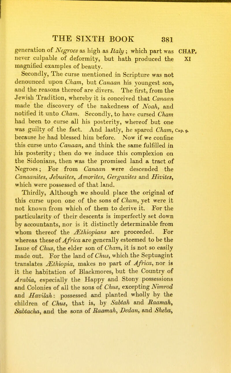 generation of Negroes as high as Italy ; which part was CHAP, never culpable of deformity, but hath produced the XI magnified examples of beauty. Secondly, The curse mentioned in Scripture was not denounced upon Cham, but Canaan his youngest son, and the reasons thereof are divers. The first, from the Jewish Tradition, whereby it is conceived that Canaan made the discovery of the nakedness of Noah, and notified it unto Cham. Secondly, to have cursed Cham had been to curse all his posterity, whereof but one was guilty of the fact. And lastly, he spared Cham, Cap. 9, because he had blessed him before. Now if we confine this curse unto Canaan, and think the same fulfilled in his posterity; then do we induce this complexion on the Sidonians, then was the promised land a tract of Negroes; For from Canaan were descended the Canaanites, Jehusites, Amorites, Gergazites and Hivites, which were possessed of that land. Thirdly, Although we should place the original of this curse upon one of the sons of Cham, yet were it not known from which of them to derive it. For the particularity of their descents is imperfectly set down by accountants, nor is it distinctly determinable from whom thereof the Ethiopians are proceeded. For whereas these of Africa are generally esteemed to be the Issue of Chus, the elder son of Cham, it is not so easily made out. For the land of Chus, which the Septuagint translates Ethiopia, makes no part of Africa, nor is it the habitation of Blackmores, but the Country of Arabia, especially the Happy and Stony possessions and Colonies of all the sons of Chis, excepting Nimrod and Havilah: possessed and planted wholly by the children of Chtis, that is, by Sabtah and Raamah, Sabtacha, and the sons of Raamah, Dedan, and Sheba,