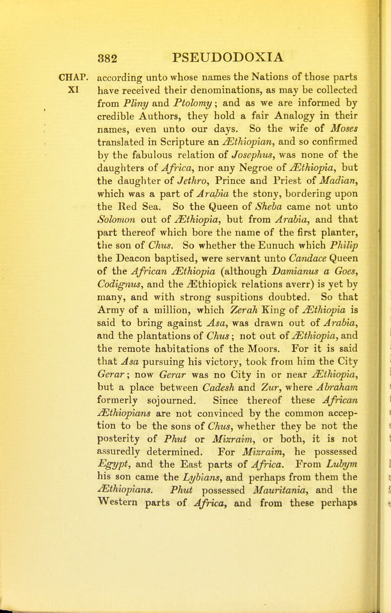 CHAP, according unto whose names the Nations of those parts XI have received their denominations, as may be collected from Pliny and Ptolomy; and as we are informed by credible Authors, they hold a fair Analogy in their names, even unto our days. So the wife of Moses translated in Scripture an Ethiopian, and so confirmed by the fabulous relation of Josephtts, was none of the daughters of Africa, nor any Negroe of Ethiopia, but the daughter of Jethro, Prince and Priest of Madian, which was a part of Arafna the stony, bordering upon the Red Sea. So the Queen of Sheba came not unto Solomon out of Ethiopia, but from Arabia, and that part thereof which bore the name of the first planter, the son of Chus. So whether the Eunuch which Philip the Deacon baptised, were servant unto Candace Queen of the African ^Ethiopia (although Damianus a Goes, Codignm, and the iEthiopick relations averr) is yet by many, and with strong suspitions doubted. So that Army of a million, which Zerah King of ^Ethiopia is said to bring against Asa, was drawn out of Arabia, and the plantations of Chus; not out of Ethiopia, and the remote habitations of the Moors. For it is said that Asa pursuing his victory, took from him the City Gerar; now Gerar was no City in or near Ethiopia, but a place between Cadesh and Zur, where Abraham formerly sojourned. Since thereof these African Ethiopians are not convinced by the common accep- tion to be the sons of Chus, whether they be not the posterity of Phut or Mizraim, or both, it is not assuredly determined. For Mizraim, he possessed Egypt, and the East parts of Africa. From Lubym his son came the Lybians, and perhaps from them the Ethiopians. Phut possessed Mauritania, and the Western parts of Africa, and from these perhaps