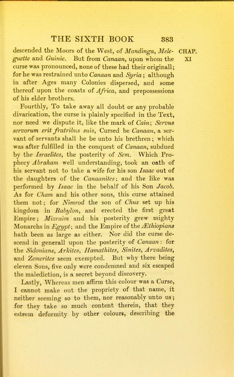 descended the Moors of the West, of Mandinga, Mele- CHAP. guette and Ouinie. But from Canaan, upon whom the XI curse was pronounced, none of these had their originall; for he was restrained unto Canaan and Si/ria; although in after Ages many Colonies dispersed, and some thereof upon the coasts of Africa, and prepossessions of his elder brothers. Fourthly, To take away all doubt or any probable divarication, the curse is plainly specified in the Text, nor need we dispute it, like the mark of Cam; Servus servorum erit fratribiis S7iis, Cursed be Canaan, a ser- vant of servants shall he be unto his brethren; which was after fulfilled in the conquest of Canaan, subdued by the Israelites, the posterity of Sem. Which Pro- phecy Abraham well understanding, took an oath of his servant not to take a wife for his son Isaac out of the daughters of the Canaanites; and the like was performed by Isaac in the behalf of his Son Jacob. As for Cham and his other sons, this curse attained them not; for Nimrod the son of Chus set up his kingdom in Babylon, and erected the first great Empire; Mizraim and his posterity grew mighty Monarchs in Egypt; and the Empire of the ^Ethiopians hath been as large as either. Nor did the curse de- scend in generall upon the posterity of Canaan: for the Sidonians, ArTcites, Hamathites, Sinites, Arvadites, and Zemerites seem exempted. But why there being eleven Sons, five only were condemned and six escaped the malediction, is a secret beyond discovery. Lastly, Whereas men affirm this colour was a Curse, I cannot make out the propriety of that name, it neither seeming so to them, nor reasonably unto us; for they take so much content therein, that they esteem deformity by other colours, describing the