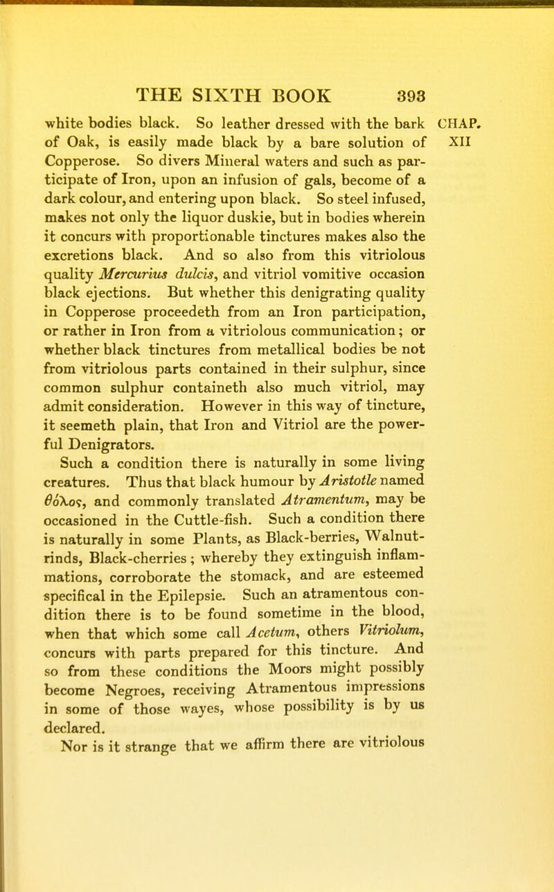 white bodies black. So leather dressed with the bark CHAP, of Oak, is easily made black by a bare solution of XII Copperose. So divers Mineral waters and such as par- ticipate of Iron, upon an infusion of gals, become of a dark colour, and entering upon black. So steel infused, makes not only the liquor duskie, but in bodies wherein it concurs with proportionable tinctures makes also the excretions black. And so also from this vitriolous quality Mercurim dulcis, and vitriol vomitive occasion black ejections. But whether this denigrating quality in Copperose proceedeth from an Iron participation, or rather in Iron from a vitriolous communication; or whether black tinctures from metallical bodies be not from vitriolous parts contained in their sulphur, since common sulphur containeth also much vitriol, may admit consideration. However in this way of tincture, it seemeth plain, that Iron and Vitriol are the power- ful Denigrators. Such a condition there is naturally in some living creatures. Thus that black humour by Aristotle named 6oko<;, and commonly translated Atramentum, may be occasioned in the Cuttle-fish. Such a condition there is naturally in some Plants, as Black-berries, Walnut- rinds, Black-cherries ; whereby they extinguish inflam- mations, corroborate the stomack, and are esteemed specifical in the Epilepsie. Such an atramentous con- dition there is to be found sometime in the blood, when that which some call Acetum, others Vitriohim, concurs with parts prepared for this tincture. And so from these conditions the Moors might possibly become Negroes, receiving Atramentous impressions in some of those wayes, whose possibility is by us declared. Nor is it strange that we affirm there are vitriolous