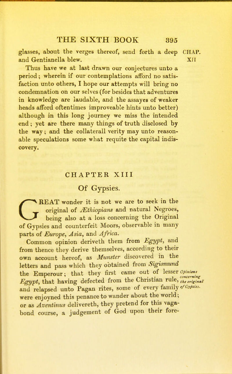 glasses, about the verges thereof, send forth a deep CHAP, and Gentianella blew. XII Thus have we at last drawn our conjectures unto a period; wherein if our contemplations afford no satis- faction unto others, I hope our attempts will bring no condemnation on our selves (for besides that adventures in knowledge are laudable, and the assayes of weaker heads afford oftentimes improveable hints unto better) although in this long journey we miss the intended end; yet are there many things of truth disclosed by the way; and the collaterall verity may unto reason- able speculations some what requite the capital indis- covery. CHAPTER XIII Of Gypsies. GREAT wonder it is not we are to seek in the original of JEthiopiam and natural Negroes, being also at a loss concerning the Original of Gypsies and counterfeit Moors, observable in many parts of Europe, Asia, and Africa. Common opinion deriveth them from Egypt, and from thence they derive themselves, according to their own account hereof, as Munster discovered in the letters and pass which they obtained from Sigismund the Emperour; that they first came out of ^^^^^^ ^^^^j^^^^ Egypt, that having defected from the Christian rule, and relapsed unto Pagan rites, some of every family ofCyp^Us. were enjoyned this penance to wander about the world; or as Aventinus delivereth, they pretend for this vaga- bond course, a judgement of God upon their fore-