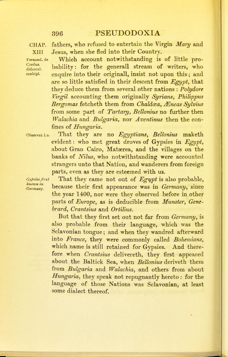 CHAP, fathers, who refused to entertain the Virgin Mary and XIII Jesus, when she fled into their Country. Fernand. de Which account notwithstanding is of little pro- did'atrai. bability: for the generall stream of writers, who muitipi. enquire into their original!, insist not upon this; and are so little satisfied in their descent from Egypt, that they deduce them from several other nations : Polydore Virgil accounting them originally Syrians, Philippiis Bergomas fetcheth them from Chaldoea, jEneas Sylvius from some part of Tartary, Bellonius no further then Walachia and Bulgaria, nor Aventinm then the con- fines of Hungaria. observati.2. That they are no Egyptians, Bellonius maketh evident: who met great droves of Gypsies in Egypt, about Gran Cairo, Mataerea, and the villages on the banks of Nilus, who notwithstanding were accounted strangers unto that Nation, and wanderers from foreign parts, even as they are esteemed with us. Cypsiesfirst That they came not out of Egypt is also probable, known in -i l\ • p l • /~i •Germany, bccausc their nrst appearance was m Germany, since the year 1400, nor were they observed before in other parts of Europe, as is deducible from Munster, Gene- hrard, Crantsiu^ and Ortiliits. But that they first set out not far from Germany, is also probable from their language, which was the Sclavonian tongue; and when they wandred afterward into France, they were commonly called Bohemians, which name is still retained for Gypsies. And there- fore when Crantsius delivereth, they first appeared about the Baltick Sea, when Bellonius deriveth them from Bulgaria and Walachia, and others from about Hungaria, they speak not repugnantly hereto : for the language of those Nations was Sclavonian, at least some dialect thereof.