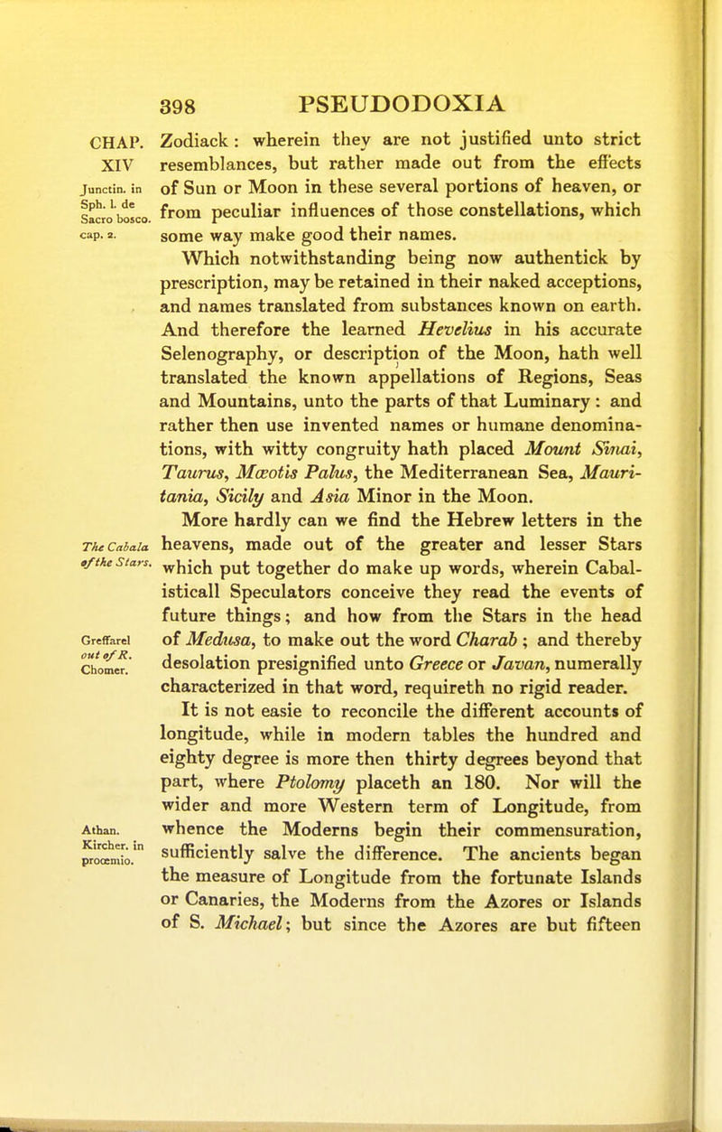 CHAP. XIV Junctin. in Sph. 1. de Sacro bosco. cap. 2. The Cabala tfthe Stars, Greffarel out of R. Chomer. Atban. Kirchcr. in prooemio. Zodiack: wherein they are not justified unto strict resemblances, but rather made out from the effects of Sun or Moon in these several portions of heaven, or from peculiar influences of those constellations, which some way make good their names. Which notwithstanding being now authentick by prescription, may be retained in their naked acceptions, and names translated from substances known on earth. And therefore the learned Hevelius in his accurate Selenography, or description of the Moon, hath well translated the known appellations of Regions, Seas and Mountains, unto the parts of that Luminary : and rather then use invented names or humane denomina- tions, with witty congruity hath placed Mount Siriai, Taurus, Moeotis Palus, the Mediterranean Sea, Mauri- tania, Sicily and Asia Minor in the Moon. More hardly can we find the Hebrew letters in the heavens, made out of the greater and lesser Stars which put together do make up words, wherein Cabal- isticall Speculators conceive they read the events of future things; and how from the Stars in the head of Medusa, to make out the word Charah ; and thereby desolation presignified unto Greece or Javan, numerally characterized in that word, requireth no rigid reader. It is not easie to reconcile the different accounts of longitude, while in modern tables the hundred and eighty degree is more then thirty degrees beyond that part, where Ptolomy placeth an 180. Nor will the wider and more Western term of Longitude, from whence the Moderns begin their commensuration, sufficiently salve the difference. The ancients began the measure of Longitude from the fortunate Islands or Canaries, the Moderns from the Azores or Islands of S. Michael; but since the Azores are but fifteen