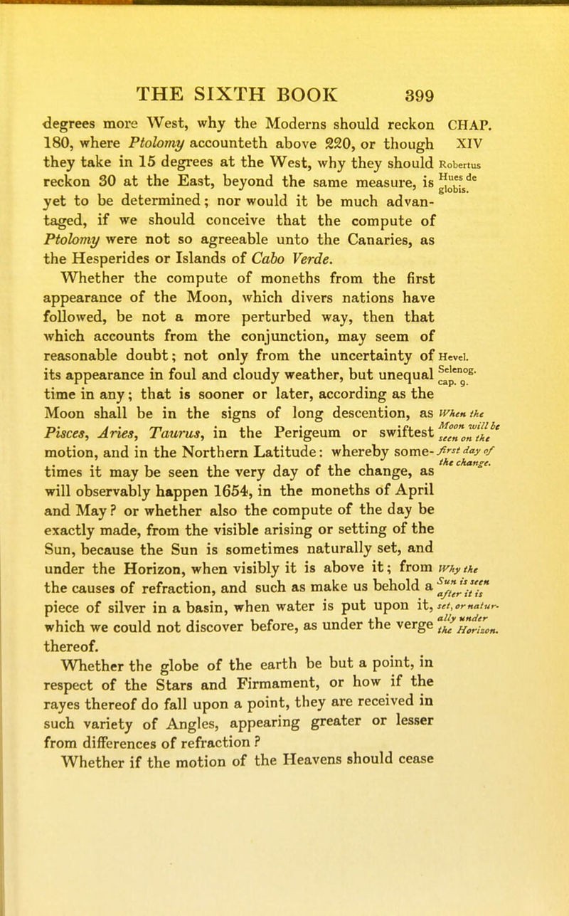 degrees more West, why the Moderns should reckon CHAP. 180, where Ptolomy accounteth above 220, or though XIV they take in 15 degrees at the West, why they should Robertus reckon 30 at the East, beyond the same measure, is ^^^^^^ yet to be determined; nor would it be much advan- taged, if we should conceive that the compute of Ptolomy were not so agreeable unto the Canaries, as the Hesperides or Islands of Cabo Verde. Whether the compute of moneths from the first appearance of the Moon, which divers nations have followed, be not a more perturbed way, then that which accounts from the conjunction, may seem of reasonable doubt; not only from the uncertainty of Hevei. its appearance in foul and cloudy weather, but unequal J^' time in any; that is sooner or later, according as the Moon shall be in the signs of long descention, as when the Pisces, Aries, Taurus, in the Perigeum or swihest^^^l^'/^f' motion, and in the Northern Latitude: whereby some-^^^^ times it may be seen the very day of the change, as will observably happen 1654, in the moneths of April and May ? or whether also the compute of the day be exactly made, from the visible arising or setting of the Sun, because the Sun is sometimes naturally set, and under the Horizon, when visibly it is above it; from tvhythe the causes of refraction, and such as make us behold a J^^^/^ piece of silver in a basin, when water is put upon it, set, ema/ur- which we could not discover before, as under the verge ij^^J-Zn. thereof. Whether the globe of the earth be but a point, in respect of the Stars and Firmament, or how if the rayes thereof do fall upon a point, they are received in such variety of Angles, appearing greater or lesser from differences of refraction ? Whether if the motion of the Heavens should cease