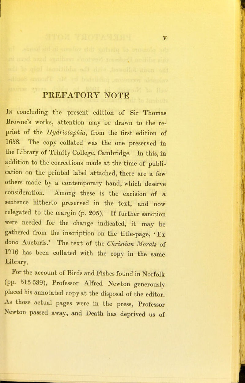 PREFATORY NOTE In concluding the present edition of Sir Thomas Browne's works, attention may be drawn to the re- print of the Hydriotaphia, from the first edition of 1658. The copy collated was the one preserved in the Library of Trinity College, Cambridge. In this, in addition to the corrections made at the time of publi- cation on the printed label attached, there are a few others made by a contemporary hand, which deserve consideration. Among these is the excision of a sentence hitherto preserved in the text, and now relegated to the margin (p. 205), If further sanction were needed for the change indicated, it may be gathered from the inscription on the title-page, 'Ex dono Auctoris.' The text of the Christian Morals of 1716 has been collated with the copy in the same Library. For the account of Birds and Fishes found in Norfolk (pp. 513-539), Professor Alfred Newton generously placed his annotated copy at the disposal of the editor. As those actual pages were in the press. Professor Newton passed away, and Death has deprived us of