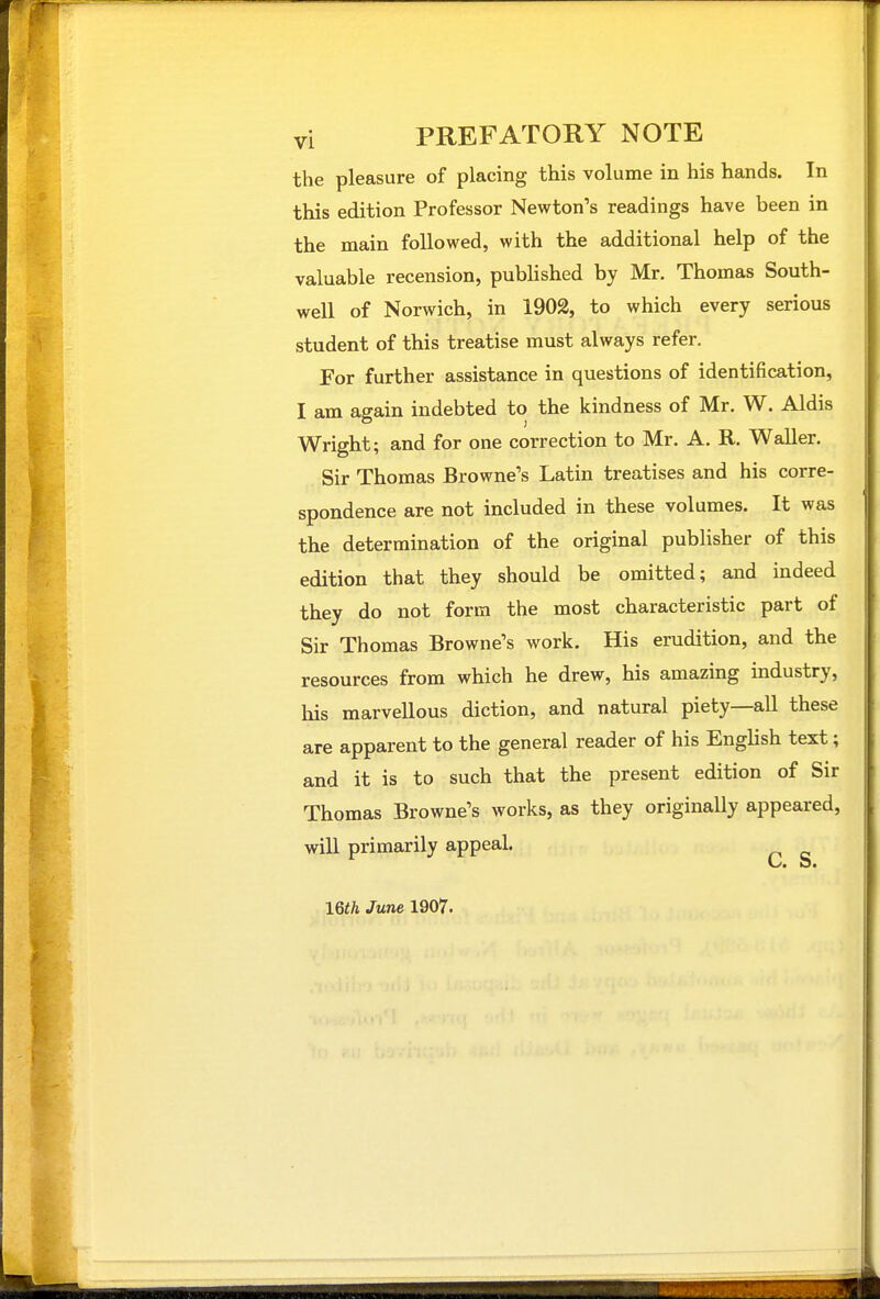 the pleasure of placing this volume in his hands. In this edition Professor Newton's readings have been in the main followed, with the additional help of the valuable recension, published by Mr. Thomas South- well of Norwich, in 1902, to which every serious student of this treatise must always refer. For further assistance in questions of identification, I am again indebted to the kindness of Mr. W. Aldis Wright; and for one correction to Mr. A. R. Waller. Sir Thomas Browne's Latin treatises and his corre- spondence are not included in these volumes. It was the determination of the original publisher of this edition that they should be omitted; and indeed they do not form the most characteristic part of Sir Thomas Browne's work. His erudition, and the resources from which he drew, his amazing industry, his marvellous diction, and natural piety—all these are apparent to the general reader of his English text; and it is to such that the present edition of Sir Thomas Browne's works, as they originally appeared, will primarily appeal. mh June 1907.