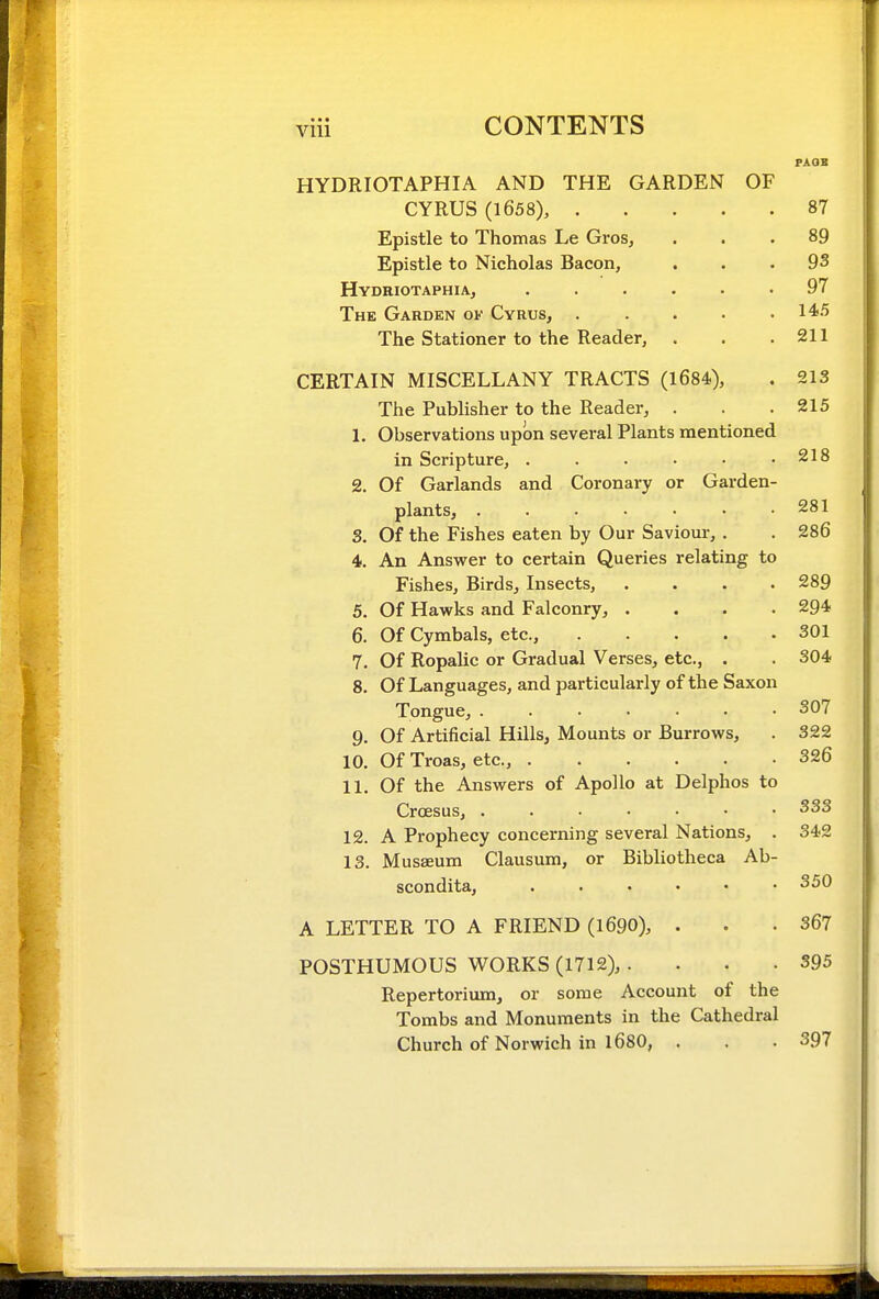 PAOB HYDRIOTAPHIA AND THE GARDEN OF CYRUS (1658), 87 Epistle to Thomas Le Gros, ... 89 Epistle to Nicholas Bacon, . . .93 Hydriotaphia, ...... 97 The Garden of Cyrus, 14^-^ The Stationer to the Reader, . . .211 CERTAIN MISCELLANY TRACTS (1684), . 213 The Publisher to the Reader, . . .215 1. Observations upon several Plants mentioned in Scripture, . . . • • .218 2. Of Garlands and Coronary or Garden- plants, . . . • • • .281 3. Of the Fishes eaten by Our Saviour, . . 286 4. An Answer to certain Queries relating to Fishes, Birds, Insects, .... 289 5. Of Hawks and Falconry, .... 294 6. Of Cymbals, etc., 301 7. Of Ropalic or Gradual Verses, etc., . . 304 8. Of Languages, and particularly of the Saxon Tongue, 307 9. Of Artificial Hills, Mounts or Burrows, . 322 10. Of Troas, etc., 326 11. Of the Answers of Apollo at Delphos to Croesus, 333 12. A Prophecy concerning several Nations, . 342 13. Musaeum Clausum, or Bibliotheca Ab- scondita, 350 A LETTER TO A FRIEND (1690), . . .367 POSTHUMOUS WORKS (1712), . . . .395 Repertoriimi, or some Account of the Tombs and Monuments in the Cathedral Church of Norwich in 1680, . . .397