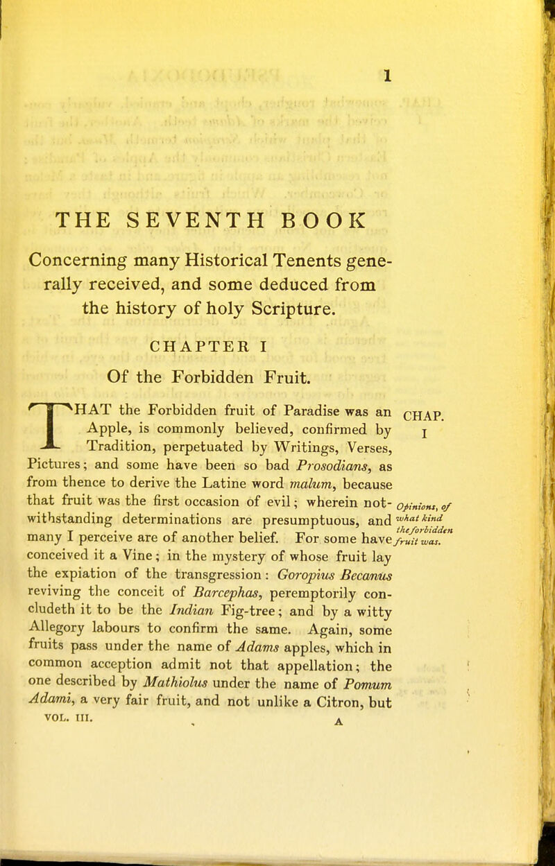 THE SEVENTH BOOK Concerning many Historical Tenants gene- rally received, and some deduced from the history of holy Scripture. CHAPTER I Of the Forbidden Fruit. THAT the Forbidden fruit of Paradise was an cHAP Apple, is commonly believed, confirmed by j Tradition, perpetuated by Writings, Verses, Pictures; and some have been so bad Prosodians, as from thence to derive the Latine word malum, because that fruit was the first occasion of evil; wherein not- opinwm, of withstanding determinations are presumptuous, and '^''^ many I perceive are of another belief. For some have/ruUw^t conceived it a Vine; in the mystery of whose fruit lay the expiation of the transgression: Goropius Beccmus reviving the conceit of Barcephas, peremptorily con- cludeth it to be the Indian Fig-tree; and by a witty Allegory labours to confirm the same. Again, some fruits pass under the name of Adams apples, which in common acception admit not that appellation; the one described by Mathiolus under the name of Pomum, Adami, a very fair fruit, and not unlike a Citron, but VOL. III. ^ ^