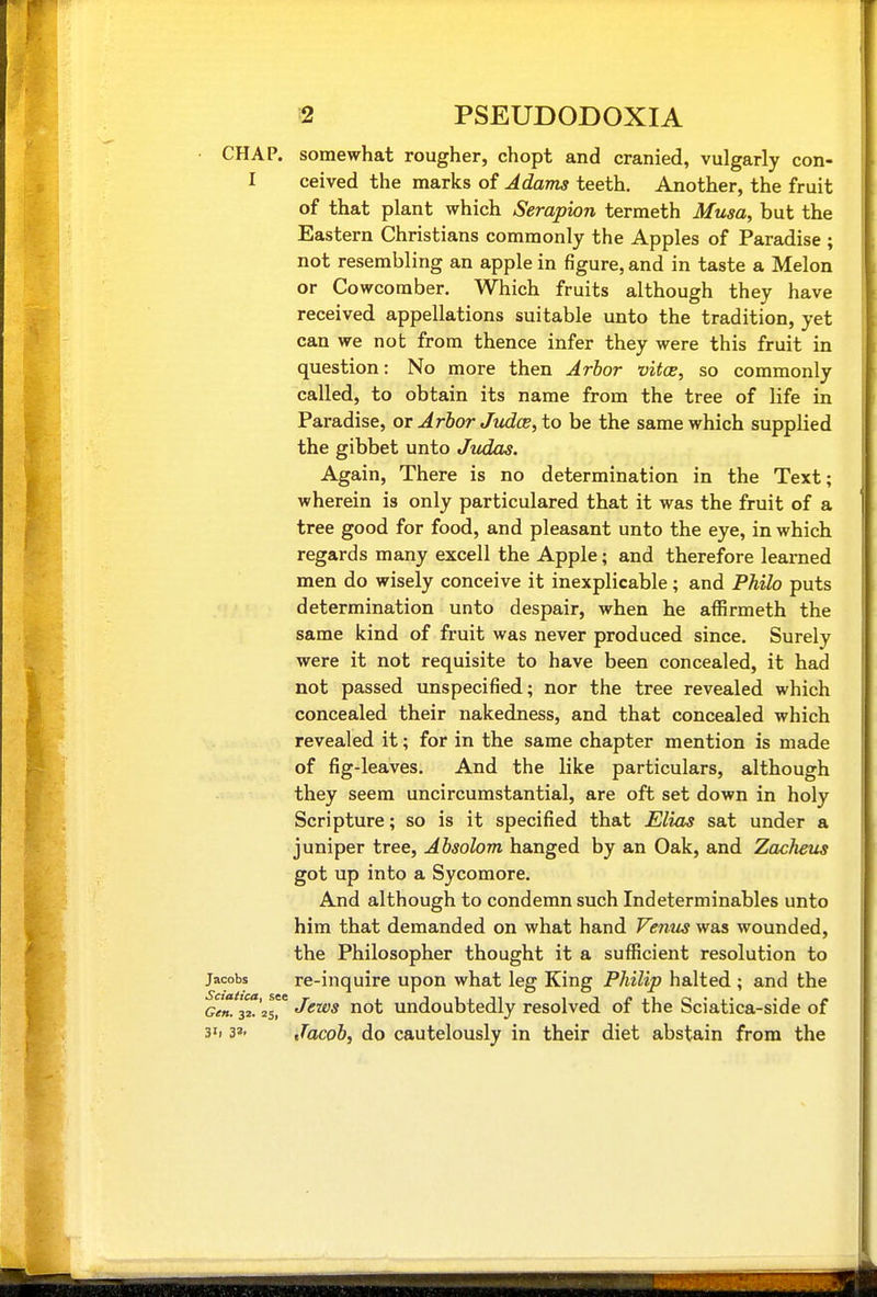 CHAP, somewhat rougher, chopt and cranied, vulgarly con- I ceived the marks of Adams teeth. Another, the fruit of that plant which Serapion termeth Musa, but the Eastern Christians commonly the Apples of Paradise ; not resembling an apple in figure, and in taste a Melon or Cowcomber. Which fruits although they have received appellations suitable unto the tradition, yet can we not from thence infer they were this fruit in question: No more then Arbor vitce, so commonly called, to obtain its name from the tree of life in Paradise, or Arbor JudcB, to be the same which supplied the gibbet unto Judas. Again, There is no determination in the Text; wherein is only particulared that it was the fruit of a tree good for food, and pleasant unto the eye, in which regards many excell the Apple; and therefore learned men do wisely conceive it inexplicable; and Philo puts determination unto despair, when he affirmeth the same kind of fruit was never produced since. Surely were it not requisite to have been concealed, it had not passed unspecified; nor the tree revealed which concealed their nakedness, and that concealed which revealed it; for in the same chapter mention is made of fig-leaves. And the like particulars, although they seem uncircumstantial, are oft set down in holy Scripture; so is it specified that Elias sat under a juniper tree, Absolom hanged by an Oak, and Zacheus got up into a Sycomore. And although to condemn such Indeterminables unto ' him that demanded on what hand Venus was wounded, the Philosopher thought it a sufficient resolution to Jacobs re-inquire upon what leg King Philip halted ; and the ^en. 32*25 Jews not undoubtedly resolved of the Sciatica-side of h 3»' Jacob, do cautelously in their diet abstain from the