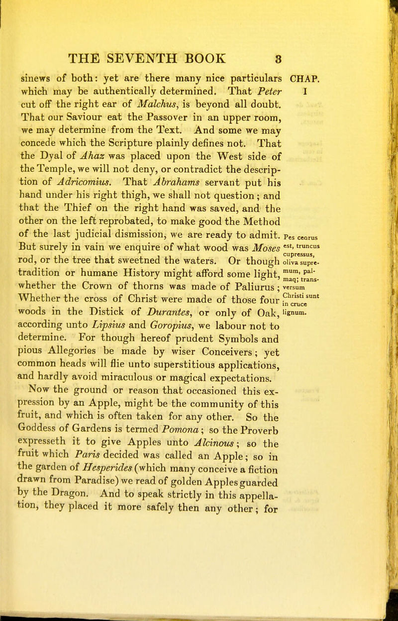 sinews of both: yet are there many nice particulars CHAP, which may be authentically determined. That Peter I cut off the right ear of Malchus, is beyond all doubt. That our Saviour eat the Passover in an upper room, we may determine from the Text. And some we may concede which the Scripture plainly defines not. That the Dyal of Ahaz was placed upon the West side of the Temple, we will not deny, or contradict the descrip- tion of Adricomiibs. That Abrahams servant put his hand under his right thigh, we shall not question; and that the Thief on the right hand was saved, and the other on the left reprobated, to make good the Method of the last judicial dismission, we are ready to admit. Pes ceorus But surely in vain we enquire of what wood was Moses rod, or the tree that sweetned the waters. Or though oUvn^pre- tradition or humane History might afford some light, p^'' i~ ci to' maq; trans- whether the Crown of thorns was made of Paliurus • versum Whether the cross of Christ were made of those four woods in the Distick of Durantes, or only of Oak, I'gnum. according unto Lipsius and Goropius, we labour not to determine. For though hereof prudent Symbols and pious Allegories be made by wiser Conceivers; yet common heads will flie unto superstitious applications, and hardly avoid miraculous or magical expectations. Now the ground or reason that occasioned this ex- pression by an Apple, might be the community of this fruit, and which is often taken for any other. So the Goddess of Gardens is termed Pomona; so the Proverb expresseth it to give Apples unto AlcinoiLs; so the fruit which Paris decided was called an Apple; so in the garden of Hesperides (which many conceive a fiction drawn from Paradise) we read of golden Apples guarded by the Dragon. And to speak strictly in this appella- tion, they placed it more safely then any other; for