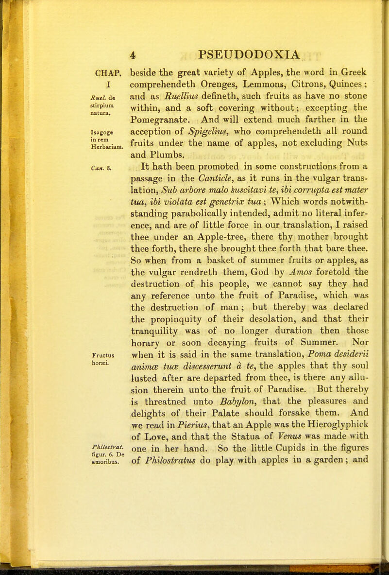 CHAP. I Rvtl. de stirplum natura. Isagoge in rem Herbariam, Can. 8. Fructus horaei. Philosirai. figur. 6. De amoribus. beside the great variety of Apples, the word in Greek comprehendeth Orenges, Lemmons, Citrons, Quinces; and as Kuellms defineth, such fruits as have no stone within, and a soft covering without; excepting the Pomegranate. And will extend much farther in the acception of Spigelim, who comprehendeth all round fruits under the name of apples, not excluding Nuts and Plumbs. It hath been promoted in some constructions from a passage in the Canticle, as it runs in the vulgar trans- lation. Sub arhore malo hiscitavi te, ibi corrupta est mater tua, ibi violata est genetrix tua ; Which words notwith- standing parabolically intended, admit no literal infer- ence, and are of little force in our translation, I raised thee under an Apple-tree, there thy mother brought thee forth, there she brought thee forth that bare thee. So when from a basket of summer fruits or apples, as the vulgar rendreth them, God by Amos foretold the destruction of his people, we cannot say they had any reference unto the fruit of Paradise, which was the destruction of man; but thereby was declared the propinquity of their desolation, and that their tranquility was of no longer duration then those horary or soon decaying fruits of Summer. Nor when it is said in the same translation, Poma desiderii animce tiuB discesserunt a te, the apples that thy soul lusted after are departed from thee, is there any allu- sion therein unto the fruit of Paradise. But thereby is threatned unto Babylon, that the pleasures and delights of their Palate should forsake them. And we read in Pierius, that an Apple was the Hieroglyphick of Love, and that the Statua of Venus was made with one in her hand. So the little Cupids in the figures of Philostratu^ do play with apples in a garden; and