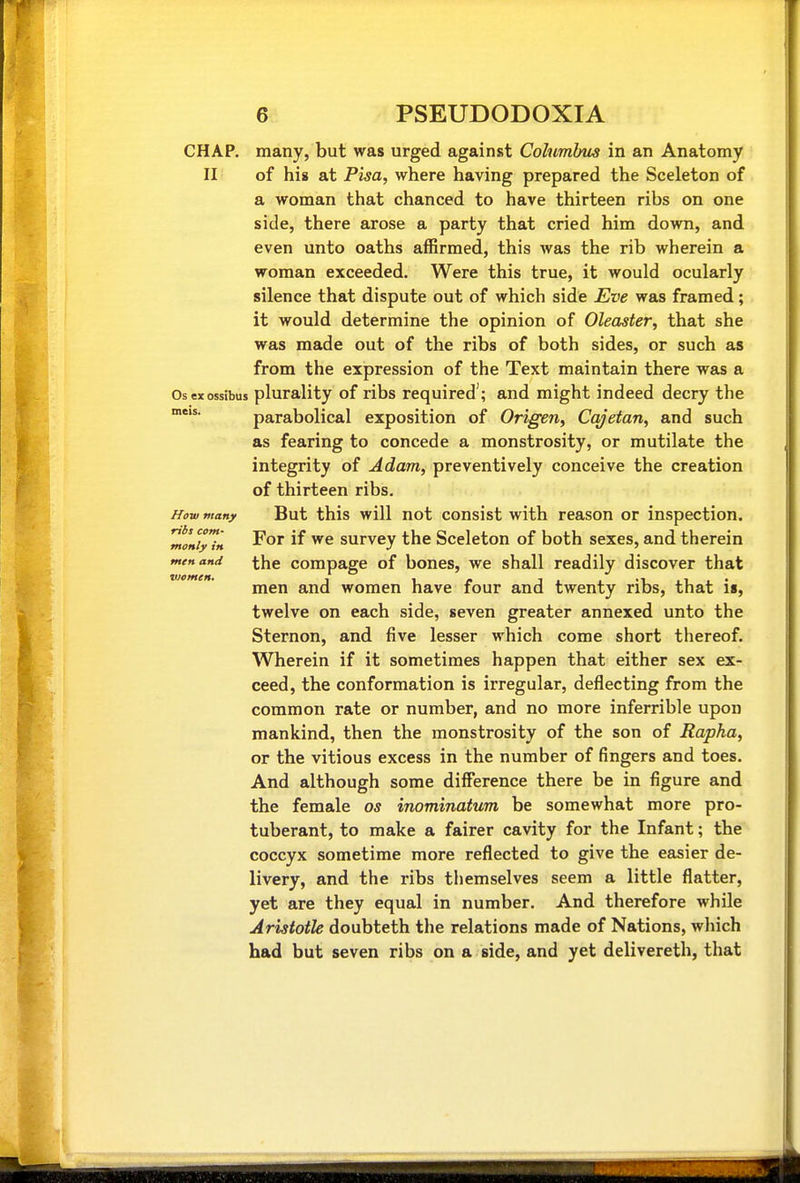 CHAP, many, but was urged against Columlms in an Anatomy II of his at Pisa, where having prepared the Sceleton of a woman that chanced to have thirteen ribs on one side, there arose a party that cried him down, and even unto oaths affirmed, this was the rib wherein a woman exceeded. Were this true, it would ocularly silence that dispute out of which side Eve was framed; it would determine the opinion of Oleaster, that she was made out of the ribs of both sides, or such as from the expression of the Text maintain there was a Osexossibus plurality of ribs required'; and might indeed decry the parabolical exposition of Origen, Cq^etan, and such as fearing to concede a monstrosity, or mutilate the integrity of Adam, preventively conceive the creation of thirteen ribs. But this will not consist with reason or inspection. For if we survey the Sceleton of both sexes, and therein the compage of bones, we shall readily discover that men and women have four and twenty ribs, that is, twelve on each side, seven greater annexed unto the Sternon, and five lesser which come short thereof. Wherein if it sometimes happen that either sex ex- ceed, the conformation is irregular, deflecting from the common rate or number, and no more inferrible upon mankind, then the monstrosity of the son of Rapha, or the vitious excess in the number of fingers and toes. And although some difference there be in figure and the female os inominatum be somewhat more pro- tuberant, to make a fairer cavity for the Infant; the coccyx sometime more reflected to give the easier de- livery, and the ribs themselves seem a little flatter, yet are they equal in number. And therefore while Aristotle doubteth the relations made of Nations, wliich had but seven ribs on a side, and yet delivereth, that /fow many ribs com- monly in men and viemcH,