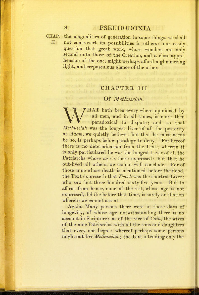 the magnalities of generation in some things, we shall not controvert its possibilities in others: nor easily question that great work, whose wonders are only second unto those of the Creation, and a close appre- hension of the one, might perhaps afford a glimmering light, and crepusculous glance of the other. CHAPTER III Of Methuselah. WHAT hath been every where opinioned by all men, and in all times, is more then paradoxical to dispute; and so that Methuselah was the longest liver of all the posterity of Adam, we quietly believe: but that he must needs be so, is perhaps below paralogy to deny. For hereof there is no determination from the Text; wherein it is only particulared he was the longest Liver of all the Patriarchs whose age is there expressed; but that he out-lived, all others, we cannot well conclude. For of those nine whose death is mentioned before the flood, the Text expresseth that Enoch was the shortest Liver; who saw but three hundred sixty-five years. But to affirm from hence, none of the rest, whose age is not expressed, did die before that time, is surely an illation whereto we cannot assent. Again, Many persons there were in those days of longevity, of whose age notwithstanding there is no account in Scripture; as of the race of Cain, the wives of the nine Patriarchs, with all the sons and daughters that every one begat: whereof perhaps some persons might out-live Methxiselah; the Text intending only the