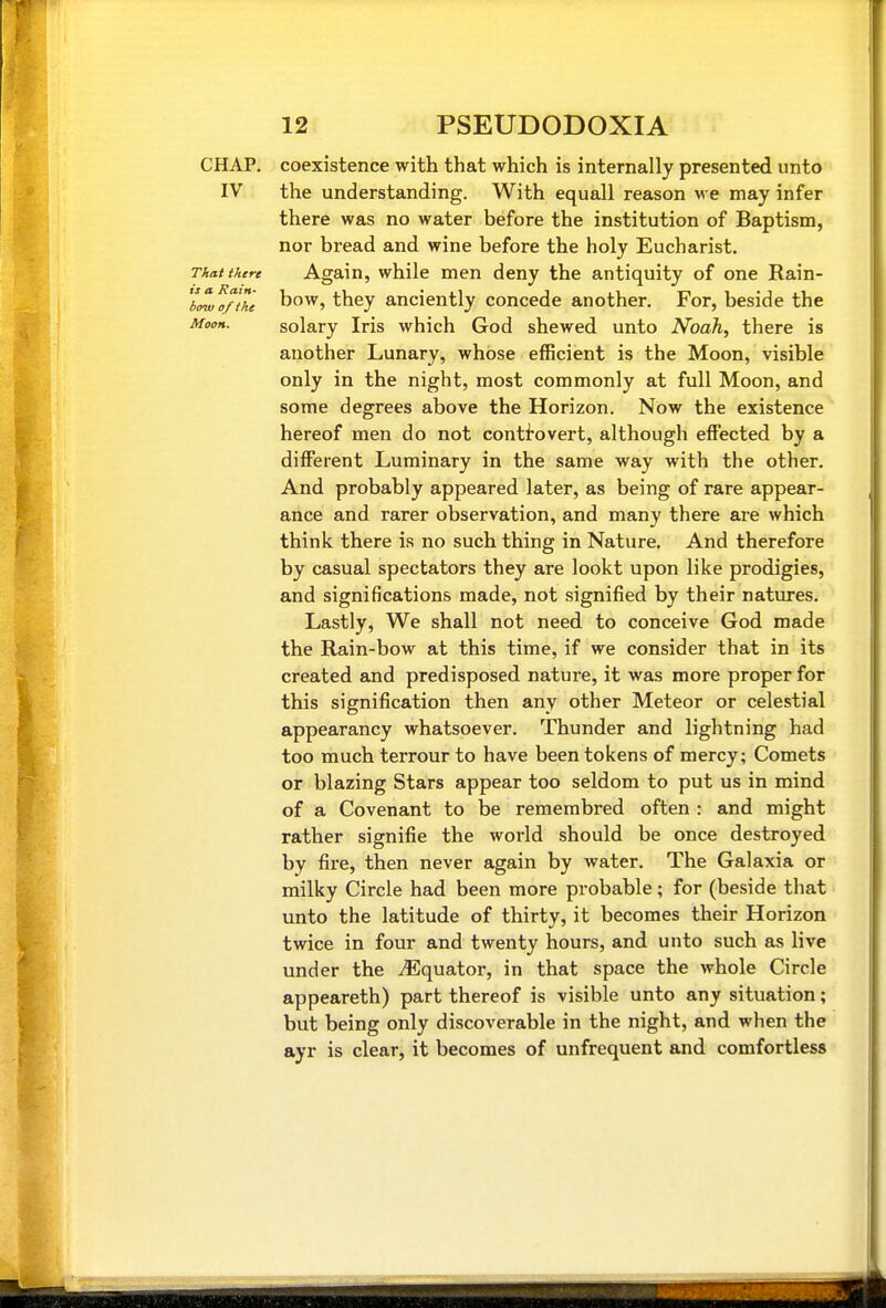 CHAP, coexistence with that which is internally presented unto IV the understanding. With equall reason we may infer there was no water before the institution of Baptism, nor bread and wine before the holy Eucharist. Thai there Again, while men deny the antiquity of one Rain- JL^/iTc bow, they anciently concede another. For, beside the Moon. solary Iris which God shewed unto Noah, there is another Lunary, whose efficient is the Moon, visible only in the night, most commonly at full Moon, and some degrees above the Horizon. Now the existence hereof men do not conti'overt, although effected by a different Luminary in the same way with the other. And probably appeared later, as being of rare appear- ance and rarer observation, and many there are which think there is no such thing in Nature. And therefore by casual spectators they are lookt upon like prodigies, and significations made, not signified by their natures. Lastly, We shall not need to conceive God made the Rain-bow at this time, if we consider that in its created and predisposed nature, it was more proper for this signification then any other Meteor or celestial appearancy whatsoever. Thunder and lightning had too much terrour to have been tokens of mercy; Comets or blazing Stars appear too seldom to put us in mind of a Covenant to be remembred often : and might rather signifie the world should be once destroyed by fire, then never again by water. The Galaxia or milky Circle had been more probable; for (beside that unto the latitude of thirty, it becomes their Horizon twice in four and twenty hours, and unto such as live under the Equator, in that space the whole Circle appeareth) part thereof is visible unto any situation; but being only discoverable in the night, and when the ayr is clear, it becomes of unfrequent and comfortless