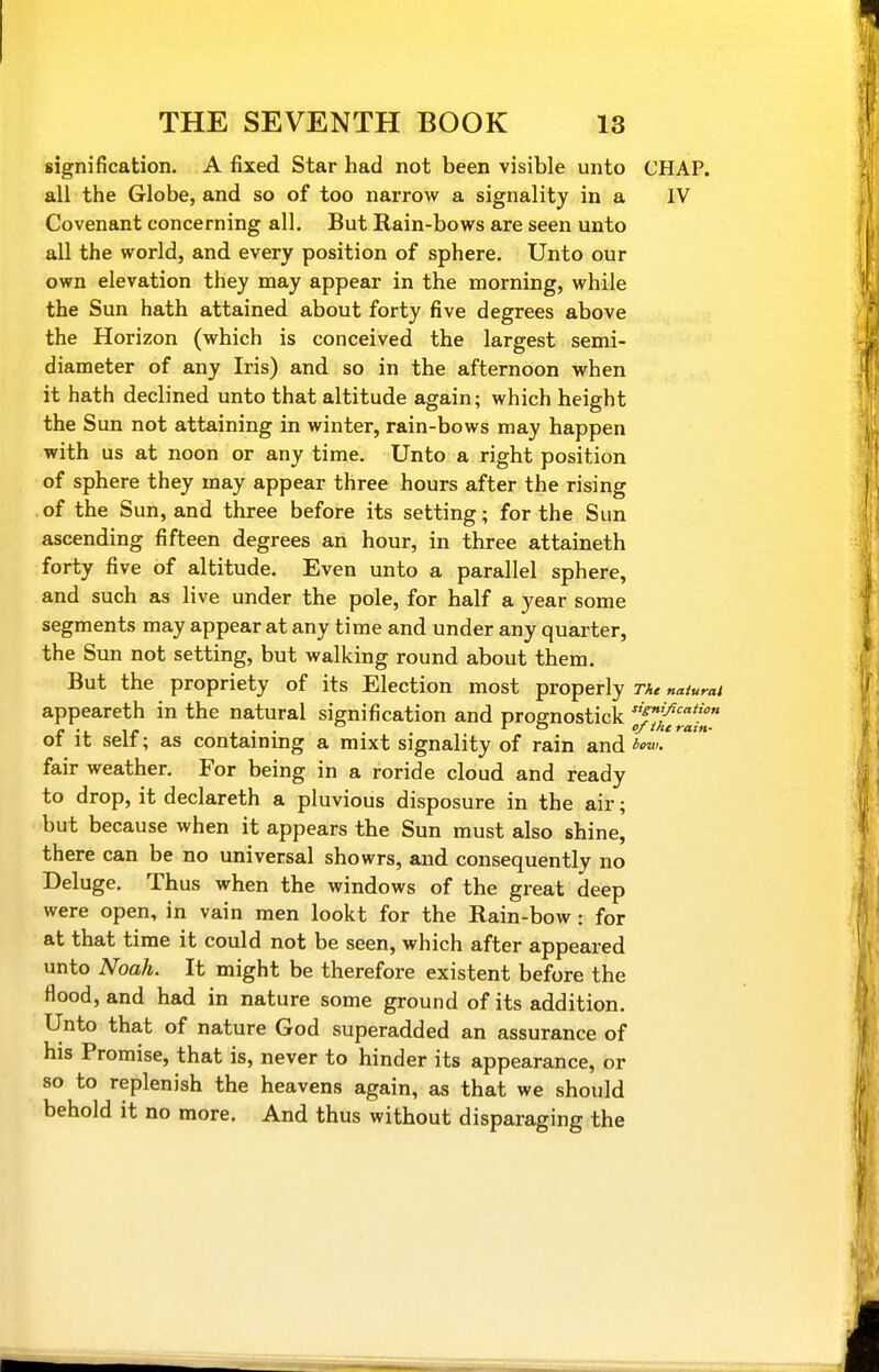 signification. A fixed Star had not been visible unto CHAP, all the Globe, and so of too narrow a signality in a IV Covenant concerning all. But Rain-bows are seen unto all the world, and every position of sphere. Unto our own elevation they may appear in the morning, while the Sun hath attained about forty five degrees above the Horizon (which is conceived the largest semi- diameter of any Iris) and so in the afternoon when it hath declined unto that altitude again; which height the Sun not attaining in winter, rain-bows may happen with us at noon or any time. Unto a right position of sphere they may appear three hours after the rising of the Sun, and three before its setting; for the Sun ascending fifteen degrees an hour, in three attaineth forty five of altitude. Even unto a parallel sphere, and such as live under the pole, for half a year some segments may appear at any time and under any quarter, the Sun not setting, but walking round about them. But the propriety of its Election most properly tu naiurat appeareth in the natural signification and prognostick f^'/^'! C -ir i • • . . r O cf the rain- ot It selt; as containmg a mixt signality of rain and />■'• fair weather. For being in a roride cloud and ready to drop, it declareth a pluvious disposure in the air; but because when it appears the Sun must also shine, there can be no universal showrs, and consequently no Deluge. Thus when the windows of the great deep were open, in vain men lookt for the Rain-bow: for at that time it could not be seen, which after appeared unto Noah. It might be therefore existent before the flood, and had in nature some ground of its addition. Unto that of nature God superadded an assurance of his Promise, that is, never to hinder its appearance, or so to replenish the heavens again, as that we should behold it no more. And thus without disparaging the