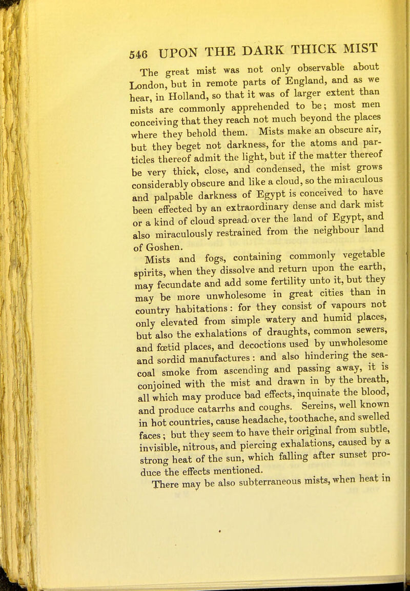 The great mist was not only observable about London, but in remote parts of England, and as we hear, in Holland, so that it was of larger extent than mists are commonly apprehended to be; most men conceiving that they reach not much beyond the places where they behold them. Mists make an obscure air, but they beget not darkness, for the atoms and par- ticles thereof admit the light, but if the matter thereof be very thick, close, and condensed, the mist grows considerably obscure and like a cloud, so the miraculous and palpable darkness of Egypt is conceived to have been effected by an extraordinary dense and dark mist or a kind of cloud spread over the land of Egypt, and also miraculously restrained from the neighbour land of Goshen. Mists and fogs, containing commonly vegetable spirits, when they dissolve and return upon the earth, may fecundate and add some fertility unto it, but they may be more unwholesome in great cities than m country habitations: for they consist of vapours not only elevated from simple watery and humid places, but also the exhalations of draughts, common sewers, and foetid places, and decoctions used by unwholesome and sordid manufactures : and also hindering the sea- coal smoke from ascending and passing away, it is conjoined with the mist and di-awn in by the breath, all which may produce bad effects, inquinate the blood, and produce catarrhs and coughs. Sereins, well known in hot countries, cause headache, toothache, and swelled faces; but they seem to have their original from subtle, invisible, nitrous, and piercing exhalations, caused by a strong heat of the sun, which falling after sunset pro- duce the effects mentioned. There may be also subterraneous mists, when heat in