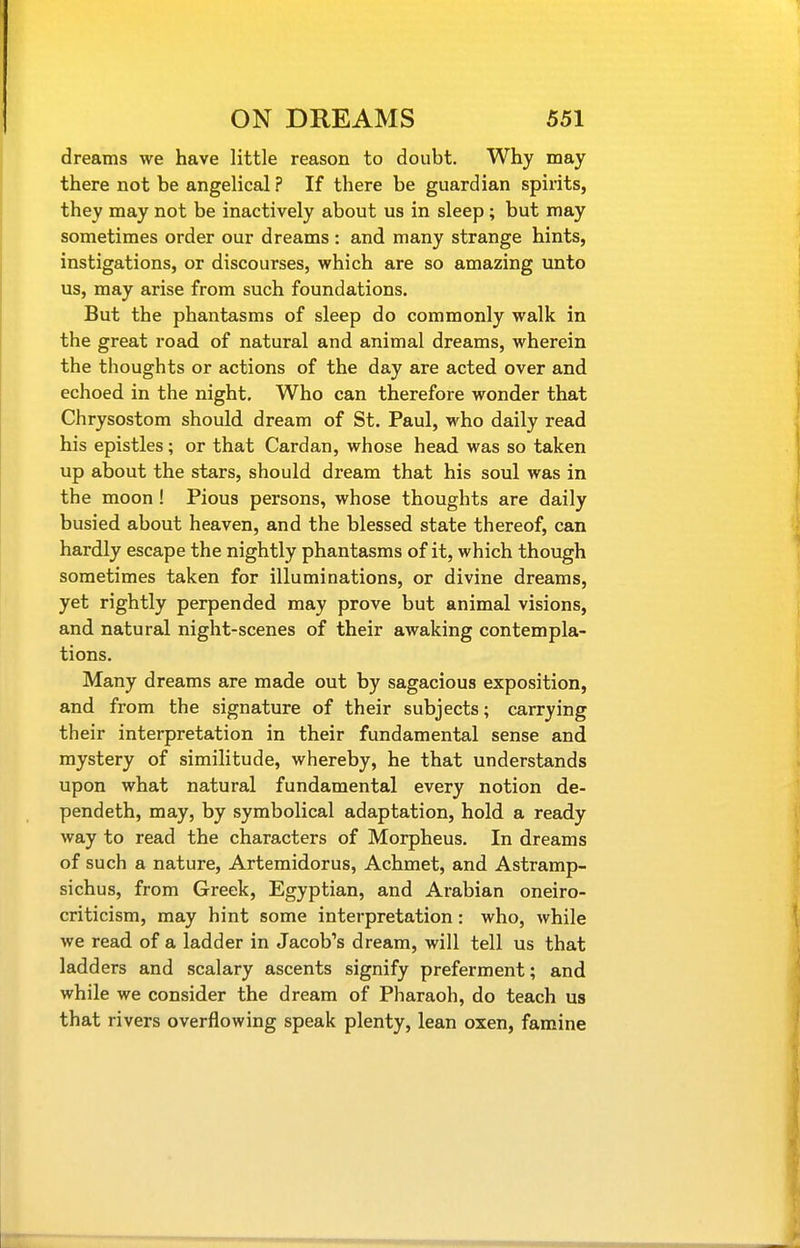 dreams we have little reason to doubt. Why may there not be angelical ? If there be guardian spirits, they may not be inactively about us in sleep; but may sometimes order our dreams : and many strange hints, instigations, or discourses, v?hich are so amazing unto us, may arise from such foundations. But the phantasms of sleep do commonly walk in the great road of natural and animal dreams, wherein the thoughts or actions of the day are acted over and echoed in the night. Who can therefore wonder that Chrysostom should dream of St. Paul, who daily read his epistles; or that Cardan, whose head was so taken up about the stars, should dream that his soul was in the moon! Pious persons, whose thoughts are daily busied about heaven, and the blessed state thereof, can hardly escape the nightly phantasms of it, which though sometimes taken for illuminations, or divine dreams, yet rightly perpended may prove but animal visions, and natural night-scenes of their awaking contempla- tions. Many dreams are made out by sagacious exposition, and from the signature of their subjects; carrying their interpretation in their fundamental sense and mystery of similitude, whereby, he that understands upon what natural fundamental every notion de- pendeth, may, by symbolical adaptation, hold a ready way to read the characters of Morpheus. In dreams of such a nature, Artemidorus, Achmet, and Astramp- sichus, from Greek, Egyptian, and Arabian oneiro- criticism, may hint some interpretation: who, while we read of a ladder in Jacob's dream, will tell us that ladders and scalary ascents signify preferment; and while we consider the dream of Pharaoh, do teach us that rivers overflowing speak plenty, lean oxen, famine