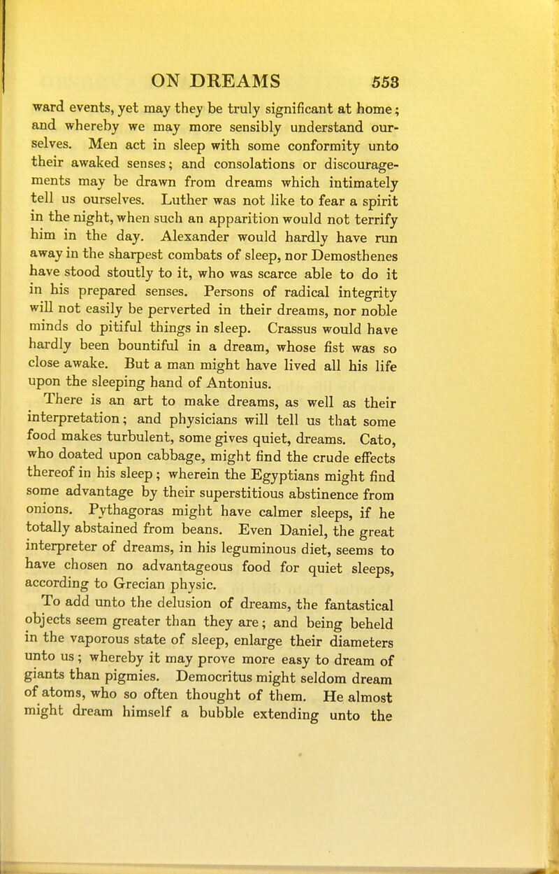 ward events, yet may they be truly significant at home; and whereby we may more sensibly understand our- selves. Men act in sleep with some conformity unto their awaked senses; and consolations or discourage- ments may be drawn from dreams which intimately tell us ourselves. Luther was not like to fear a spirit in the night, when such an apparition would not terrify him in the day. Alexander would hardly have run away in the sharpest combats of sleep, nor Demosthenes have stood stoutly to it, who was scarce able to do it in his prepared senses. Persons of radical integrity will not easily be perverted in their dreams, nor noble minds do pitiful things in sleep. Crassus would have hardly been bountiful in a dream, whose fist was so close awake. But a man might have lived all his life upon the sleeping hand of Antonius. There is an art to make dreams, as well as their interpretation; and physicians will tell us that some food makes turbulent, some gives quiet, dreams. Cato, who doated upon cabbage, might find the crude effects thereof in his sleep; wherein the Egyptians might find some advantage by their superstitious abstinence from onions. Pythagoras might have calmer sleeps, if he totally abstained from beans. Even Daniel, the great interpreter of dreams, in his leguminous diet, seems to have chosen no advantageous food for quiet sleeps, according to Grecian physic. To add unto the delusion of dreams, the fantastical objects seem greater than they are; and being beheld in the vaporous state of sleep, enlarge their diameters unto us; whereby it may prove more easy to dream of giants than pigmies. Democritus might seldom dream of atoms, who so often thought of them. He almost might dream himself a bubble extending unto the