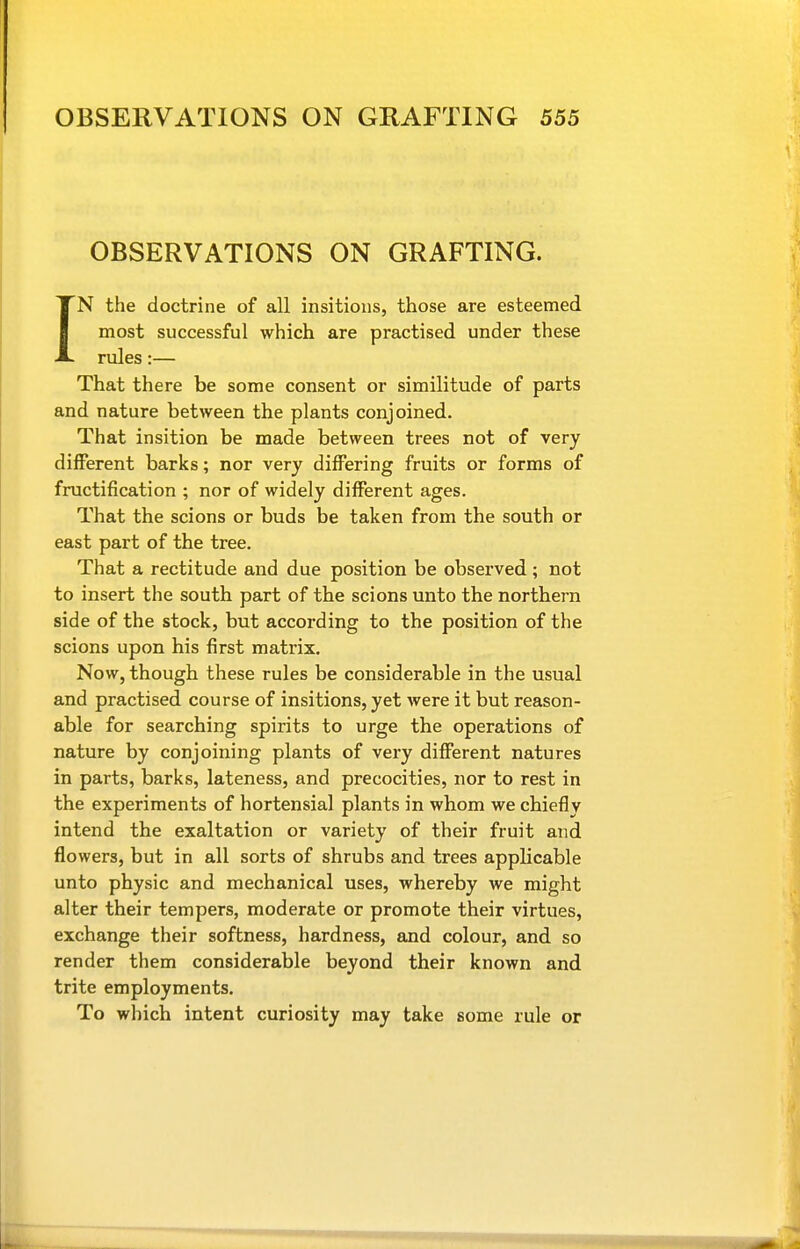 OBSERVATIONS ON GRAFTING. IN the doctrine of all insitious, those are esteemed most successful which are practised under these rules;— That there be some consent or similitude of parts and nature between the plants conjoined. That insition be made between trees not of very diiferent barks; nor very differing fruits or forms of fructification ; nor of widely different ages. That the scions or buds be taken from the south or east part of the tree. That a rectitude and due position be observed ; not to insert the south part of the scions unto the northern side of the stock, but according to the position of the scions upon his first matrix. Now, though these rules be considerable in the usual and practised course of insitions, yet were it but reason- able for searching spirits to urge the operations of nature by conjoining plants of very different natures in parts, barks, lateness, and precocities, nor to rest in the experiments of hortensial plants in whom we chiefly intend the exaltation or variety of their fruit and flowers, but in all sorts of shrubs and trees applicable unto physic and mechanical uses, whereby we might alter their tempers, moderate or promote their virtues, exchange their softness, hardness, and colour, and so render them considerable beyond their known and trite employments. To which intent curiosity may take some rule or