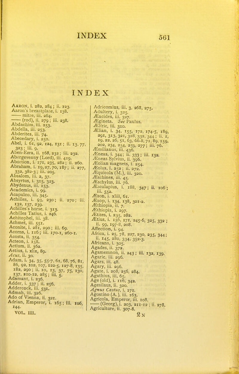 INDEX Aaron, i. 282, 284; ii. 123. Aaron's breastplate, i. 138. mitre, iii. 264. (rod), ii. 279 ; iii, 238. Abdachim, iii. 253. Abdella, iii. 253. Abderites, iii. 74. Abecedary, i. 250. Abel, i. 61, 92, 124, 131; ii. 13, 77, 323 ; iii. 9. Aben-Ezra, ii. 168, 232; iii. 232. Abergevenny (Lord), iii. 419. Abortion, i. 171, 235, 282; ii. 260. Abraham, i. 19,27, 70, 187; ii. 277, 332. 382-3 ; iii. 205. Absalom, iii. 2, 37. Absyrtus, i. 315, 323. Abydenus, iii. 153. Academics, i. 99. Acapuico, iii. 345. Achilles, i. 93, 230; ii. 270; iii. . 132, 137. 239. Achilles's horse, i. 313. Achilles Tatius, i. 246. Achitophel, iii. 38. Achmet, iii. 551. Aconite, i. 281, 290 ; iii. 69. Acorns, i. 116; iii. 170-1, 260-1. Acosta, ii. 354. Acteon, i. 158. Actium, ii. 362. Actius, i. xlix, 89. Acus, ii. 30. Adam, i. 34, 35, 55.7, 61, 68, 76, 81, 86, 92, 102, 107, 122-5, 127-8, 135, 182, 290; ii. 10, 13, 37, 75, 130, 137, 210-12, 285; iii. 5. Adamant, i. 236. Adder, i, 337 ; ii. 256. Addercock, iii. 531. Admah, iii. 326. Ado of Vienna, ii. 321. Adrian, Emperor, i. 165; iii. ro6, 144. vol- 111. Adricomius, iii. 3, 268, 275. Adultery, i. 325. ./Eacides, iii. 327. ^gineta. See Paulus. -iElfric, iii. 310. MUan, i. 34, 155, 172, 174-5, 189, 291. 313. 321, 328, 332, 344 ; ii. I, 19, 22, 26, 51, 63, 66-8, 71, 89,159, 202, 234, 254, 259, 277; iii. 76. A-milianus, iii. 436. ^neas, i. 344; ii. 333; iii. 13a. .^Eneas Sylvius, ii. 396. .(Eolian magnets, i. 254. /Eolus, i. 252 ; ii. 272. .(Equicola (M.), iii. 320. .ffischines, iii. 45. iEschylus, iii. 76. .(Esculapius, i. 188, 347; ii. 106; i'i- 552. JEson, i. xliii, 61. Mso-p, i. 134, 138, 321-2. .(Ethiopia, ii. 7. ./Ethiopis, i. 297. .^tites, i. 235, 282. ^tius, i. 156, 171, 245-6, 325, 332 ; 11. 99, 197-8, 208. Affection, i. 94. Africa, i. 25, 78, 227, 230, 235, 344; 11. 145. 280, 334, 352-3. Africans, i. 305. Agades, ii. 372. Agamemnon, ii. 243; iii. 132, 139. Agaric, iii. 296. Agars, iii. 48. Agary, iii. 296. Agate, i. 208, 256, 284. Agathius, iii. 65. Age (old), i. 116, 342. Agesilaus, ii. 320. Agnus Castus, i. 171. Agostino (A.), iii. 163. Agricola, Emperor, iii. 108. (Georg),i. 203, 211-12 ; ii. 278. Agriculture, ii, 307-8. 2n