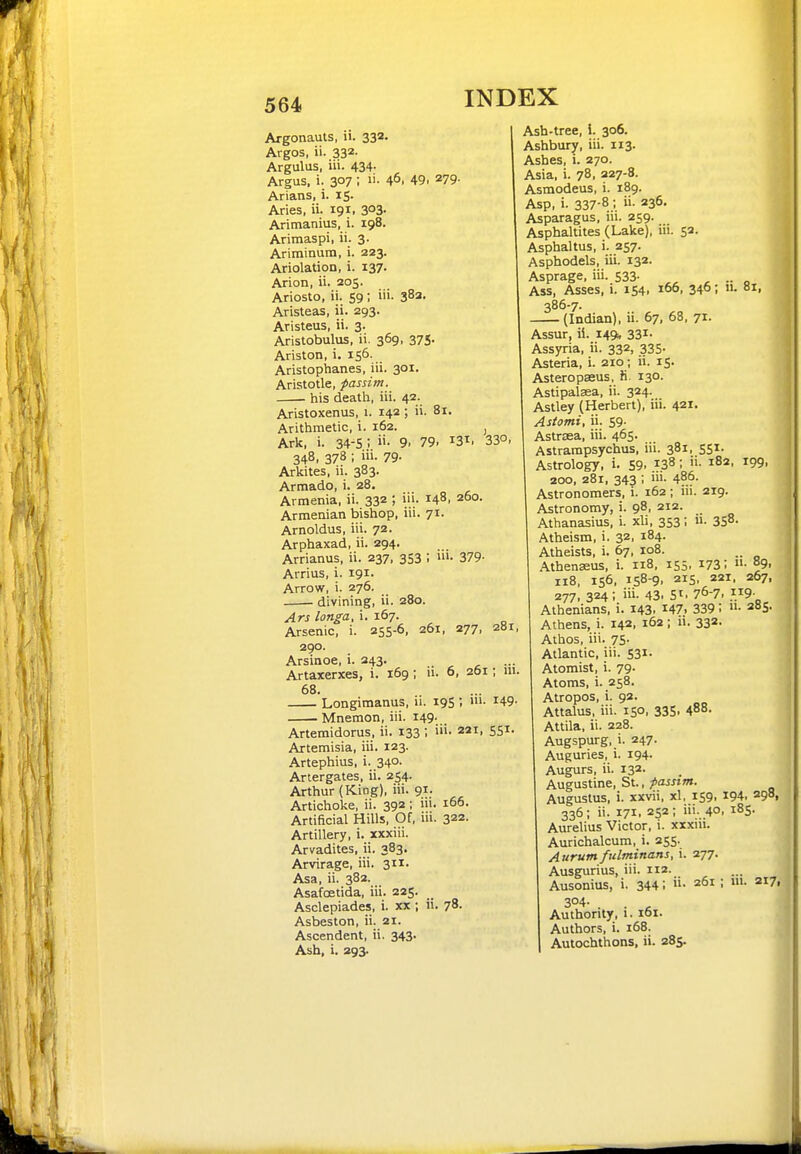 Argonauts, ii. 333- Argos, ii. 332- Argulus, iii. 434- Argus, i. 307 ; 46. 49. 279- Arians, i. 15. Aries, ii. 191, 3°3' Arimanius, i. 198. Aritnaspi, ii. 3. Ariminum, i. 223. Ariolation, i. 137- Anon, ii. 205. Ariosto, ii. 59; iii. 38a. Aristeas, ii. 293. Aristeus, ii. 3. Aristobulus, ii. 369, 375. Ariston, i. 156. Aristophanes, iii. 301. Aristotle, passim. his death, iii. 42. Aristoxenus, 1. 142; ii. 81. Arithmetic, i. 162. , Ark, i. 34-5 i 9. 79. 13^. 33°. 348, 378 ; iii. 79- Arkites, ii. 383. Armado, i. 28. Armenia, ii. 332 ; i'.i- 148. 260. Armenian bishop, iii. 71. Arnoldus, iii. 72. Arphaxad, ii. 294- Arrianus, ii. 237, 353 ; ui. 379. Arrius, i. 191. Arrow, i. 276. divining, ii. 280. Ars longa, i. 167. Arsenic, i. 255-6, 261, 277, 281, 290. Arsinoe, i. 243. Artaxerxes, i. 169 ; n. 6, 201; ni. 68. Longimanus, ii. 19S ; m- 149- Mnemon, iii. 149. Artemidorus, ii. 133 ; iii- 221. SS^- Artemisia, iii. 123. Artephius, i. 34°- Artergates, ii. 254. Arthur (King), iii. 91. Artichoke, ii. 392; ni. 166. Artificial Hills, Of, iii. 322. Artillery, i. xxxiii. Arvadites, ii. 383. Arvirage, iii. 311. Asa, ii. 382. Asafoetida, iii. 225. Asclepiades, i. xx ; ii. 78- Asbeston, ii. 21. Ascendent, ii. 343. Ash, i. 293. Ash-tree, i. 306. Ashbur^, iii. 113. Ashes, i. 270. Asia, i. 78, 227-8. Asmodeus, i. 189. Asp, i- 337-8,; ii. 236. Asparagus, iii. 259. Asphaltites (Lake), iii. 52. Asphaltus, i. 257. Asphodels, iii. 132. Asprage, iii. 533- .. Ass, Asses, 1. 154, 166, 346; n. 81, 386-7. (Indian), ii. 67, 68, 71- Assur, ii. 149. 331' Assyria, ii. 332, 335- Asteria, i. 210; ii. 15- Asteropasus. fi 130. Astipalsea, ii. 324. Astley (Herbert), iii. 421. Astami, ii. 59. ' Astrsea, iii. 465. Astrampsychus, iii. 381, 551. Astrology, i. 59. 138; 182, 199, 200, 281, 343 ; iii. 486. Astronomers, i. 162 ; iii. 219. Astronomy, i. 98. 212. Athanasius, i. xli, 353; ii- 3S8- Atheism, i. 32, 184. Atheists, i. 67, 108. Athenseus, i. 118, 155. 1731 °9. 118, 156, 158-9, 215, 221. 267, 277, 324; iii. 43. 51. 76-7. }}9- Athenians, i. 143. ^47. 339 I ■ 285. Athens, i. 142, 162 ; ii. 332- Athos, iii. 75- Atlantic, iii. 531- Atomist, i. 79. Atoms, i. 258. Atropos, i. 92. Attalus, iii. 150, 335, 488. Attila, ii. 228. Augspurg, i. 247. Auguries, i. 194- Augurs, ii. 132. Augustine, St., passim. Augustus, i. xxvii, xl, 159, 194. 298, 336; ii. 171, 252; iii. 40, 185. Aurelius Victor, i. xxxiii. Aurichalcum, i. 255. Aurum fitlminans, i. 277. Ausgurius, iii. 112- Ausonius, i. 344; 261 ; m. 217, 3°4- Authority, i. 161. Authors, i. 168. Autochthons, ii. 285-