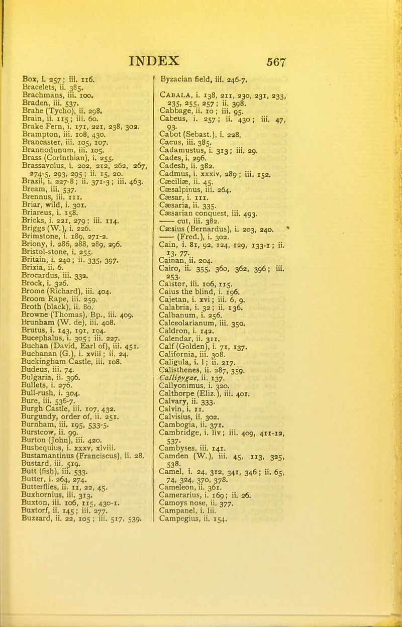 Box, I. 257 ; iii. 116. Bracelets, ii. 385. Bracbmans, iii. 100. Braden, iii. $37, Brahe (Tycho), ii. 298. Brain, ii. 115 ; iii. 60. Brake Fern, i. 171, 221, 238, 30a. Brampton, iii. 108, 430. Brancaster, iii. 105, 107. Brannodunum, iii. 105. Brass (Corinthian), i. 255. Brassavolus, i. 202, 212, 262, 267, 274-S. 293. 295; IS. 20- Brazil, i. 227-8 ; ii. 371-3 ; iii. 463. Bream, iii. 537. Brennus, iii. nr. Briar, wild, i. 301. Briareus, i. 158. Bricks, i. 221, 279; iii. 114. Briggs (W.), i. 226. Brimstone, i. 189, 271-2. Briony, i. 286, 288, 289, 296. Bristol-stone, i. 255. Britain, i. 240; ii. 335, 397. Brixia, ii. 6. Brocardus, iii. 33a. Brock, i. 326. Brome (Richard), iii. 404. Broom Rape, iii. 259. Broth (black), ii. 80. Browne (Thomas), Bp., Iii. 409. Brunham (W. de), iii. 408. Brutus, i. 143, 191, 194. Bucephalus, i. 305; iii. 227. Buchan (David, Earl of), iii. 451. Buchanan (G.), i. xviii; ii. 24. Buckingham Castle, iii. 108. Budeus, iii. 74. Bulgaria, ii. 396. Bullets, i. 276. Bull-rush, i. 304. Bure, iii. 536-7. Burgh Castle, iii. 107, 432. Burgundy, order of, ii. 251. Burnham, iii. 195, S33-5- Burstcow, ii. 99. Burton (John), iii. 420. Busbequius, i. xxxv, xlviii. Bustamantinus (Franciscus), ii. 28. Bustard, iii. 519. Butt (fish), iii. 533. Butter, i. 264, 274. Butterflies, ii. 11, 22, 45. Buxhornius, iii. 313, Buxton, iii. 106, 115, 430-1. Buxtorf, ii. 145; iii. 277. Buzzard, ii. 22, 105 ; iii. 517, 539. Byzacian field, iif, 246-7. Cabala, i. 138, 211, 230, 231, 233, ^ 23s. 255. 257; ii. 398. Cabbage, ii. 10 ; iii. 95. Cabeus, i. 257; ii. 430; iii. 47, 93- Cabot (Sebast.), i. 228. Cacus, iii. 385. Cadamustus, i. 313; iii. 29. Cades, i. 296. Cadesh, ii. 382. Cadmus, i. xxxiv, 389 ; iii, 15a, Csecilias, ii. 45. Cassalpinus, iii. 264. Caesar, i. 111. Csesaria, ii. 335. Cassarian conquest, iii. 493. • cut, iii. 382. Csesius (Bernardus), i. 203, 240. (Fred.), i. 302. Cain, i. 81, 92, 124, 129, 133.1; ii. 13. 77. Cainan, ii. 204. Cairo, ii, 355, 360, 362, 396; iii, 253. Caistor, iii. io6,115. Caius the blind, i. 196. Cajetan, i. xvi; iii. 6, 9. Calabria, i. 32; ii. 136. Calbanum, i. 256. Calceolarianum, iii. 350. Caldron, i. 142. Calendar, ii. 311. Calf (Golden), i. 71, 137. California, iii. 308. Caligula, i. 1; ii. 217. Calisthenes, ii. 287, 359. Callipygae, ii. 137. Callyonimus, i. 320. Calthorpe (Eliz.), iii, 401, Calvary, ii. 333. Calvin, i. 11. Calvisius, ii. 302. Cambogia, ii. 371. Cambridge, i. liv; iii. 409, 411-13, 537. Cambyses, iii. 141. Camden (W.), iii. 45, 113, 335, 538. Camel, i. 24, 312, 341, 346; ii. 65, 74. 324. 370. 378. Cameleon, ii. 361. Camerarius, i. 169; ii. 26. Camoys nose, ii. 377. Campanel, i. Iii. Campegius, ii. 154.