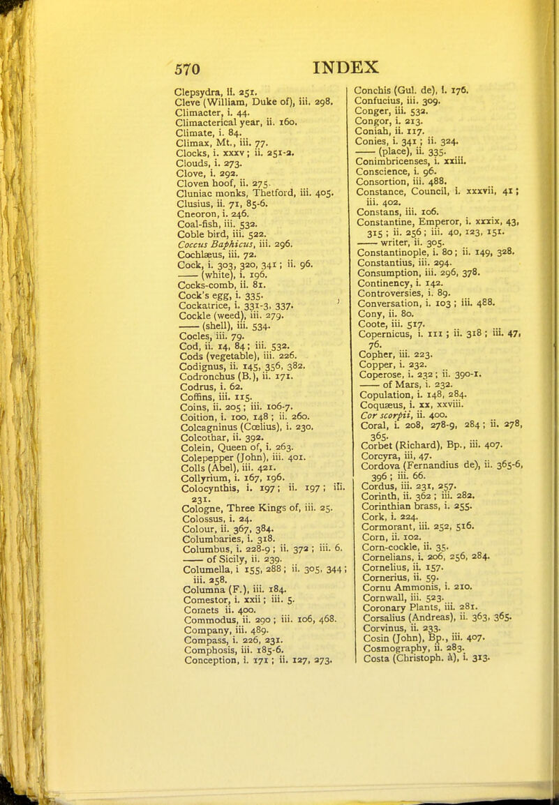 Clepsydra, H. 251. Cleve (William, Duke of), iii. 298. Clitnacter, i. 44. Climacterical year, ii. 160, Climate, i. 84. Climax, Mt., iii. 77. Clocks, i. XXXV; ii. 251-2. Clouds, i. 273. Clove, i. 292. Cloven hoof, ii. 275. Cluniac monks, Thelfoid, iii. 405, Clusius, ii. 71, 85-6. Cneoron, i. 246. Coal-fish, iii. 532. Coble bird, iii. 522. Coccus Baphicus, iii. 296. Cochlaeus, iii. 72. Cock, i. 303, 320, 341; ii. 96. (white), i. 196. Cocks-comb, ii. 81. Cock's egg, i. 335. Cockatrice, i. 331-3, 337- Cockle (weed), iii. 279. (shell), iii. 534. Codes, iii. 79. Cod, ii. 14, 84; iii. 532. Cods (vegetable), iii. 226. Codignus, ii. 145, 356, 382. Codronchus (B.), ii. 171. Codrus, i. 62. Coffins, iii. 115. Coins, ii. 205; iii. 106-7. Coition, i. 100, 148 ; ii. 260. Colcagninus (Coelius), i. 230. Colcothar, ii. 392. Colein, Queen of, i. 263. Colepepper (John), iii. 401. Colls (Abel), iii. 421. Collyrium, i. 167, 196. Colocynthis, i. 197; ii- i97; i»- 231- , ... Cologne, Three Kings of, m. 25. Colossus, i. 24. Colour, ii. 367, 384. Columbaries, i. 318. Columbus, i. 228-9 : 372 ; iii. 6. of Sicily, ii. 239. Columella, i 155, 288 ; ii. 305, 344 ; iii. 358. Columna (F.), iii. 184. Comestor, i. xxii; iii. 5. Comets ii. 400. Commodus, ii. 290 ; iii. 106, 468. Company, iii. 489. Compass, i. 226, 231. Comphosis, iii. 185-6. Conception, i. 171; ii. 127, 273. Conchis (Gul. de), !. 176. Confucius, iii. 309. Conger, iii. 532. Congor, i. 213. Coniah, ii. 117. Conies, i. 341; ii. 324. (place), ii. 335. Conimbricenses, i. xxui. Conscience, i. 96. Consortion, iii. 488, Constance, Council, i. xxxvii, 41; iii. 402. Constans, iii. 106. Constantine, Emperor, i. xnix, 43, 315 ; ii. 256; iii. 40, 123, 151. writer, ii. 305. Constantinople, i. 80; ii. 149, 328. Constantius, iii. 294. Consumption, iii. 296, 378. Continency, i. 142. Controversies, i. 89. Conversation, i. 103 ; iii. 488. Cony, ii. 80. Coote, iii. 517. Copernicus, i. iii ; ii. 318; iii. 47i 76. Copher, iii. 223. Copper, i. 232. Coperose, i. 232; ii. 390-1. of Mars, i. 232. Copulation, i. 148, 284. Coquseus, i. xx, xxviii. Cor scorpii, ii. 400. Coral, L 208, 278-9, 284; ii. 278, 365. Corbet (Richard), Bp., iii. 407- Corcyra, iii, 47. Cordova (Fernandius de), ii. 365-6, 396; iii. 66. Cordus, iii. 231, 257. Corinth, ii. 362 ; iii. 282. Corinthian brass, i. 255. Cork, i. 224. Cormorant, iii. 252, 516. Corn, ii. 102. Corn-cockle, ii. 35. Cornelians, i. 206, 256, 284. Cornelius, ii. iS7' Cornerius, ii. 59. Cornu Ammonis, i. 210. Cornwall, iii. 523. Coronary Plants, iii. 281. Corsalius (Andreas), ii. 363, 365. Corvinus, ii. 233. Cosin (John), Bp., iii. 407- Cosmography, ii. 283. Costa (Christoph. k), i. 313-