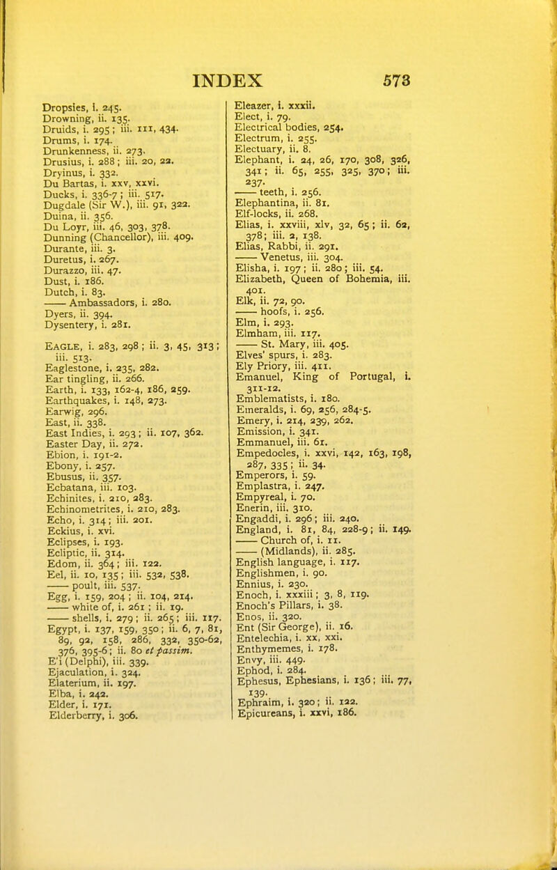 Dropsies, 1. 245. Drowning, ii. 135. Druids, i. 295 ; iii. m, 434- Drums, i. 174. Drunkenness, ii. 273, Drusius, i. 288; iii. 20, 2a. Dryinus, i. 332. Du Bartas, i. xxv, xxvi. Ducks, i. 336-7 ; iii. 517- Dugdale (Sir W.), iii. 91, 322. Duina, ii. 356. Du Loyr, iii. 46, 303, 378. Dunning (Chancellor), iii. 409. Durante, iii. 3. Duretus, i. 267. Durazzo, iii. 47. Dust, i. 186. Dutch, i. 83. Ambassadors, i. 280. Dyers, ii. 394. Dysentery, i. 281. Eagle, i. 283, 298 ; ii. 3, 45, 313; iii. 513. Eaglestone, i. 235, 282. Ear tingling, ii. 266. Earth, i. 133, 162-4, 186, 259. Earthquakes, i. 148, 273. Earwig, 296. East, ii. 338. East Indies, i. 293; ii. 107, 362. Easter Day, ii. 272. Ebion, i. 191-2. Ebony, i. 257. Ebusus, ii. 357. Ecbatana, iii. 103. Echinites, i. 210, 283. Echinometrites, i. 210, 283. Echo, i. 314; iii. 201. Eckius, i. xvi. Eclipses, i. 193. Ecliptic, ii. 314. Edom, ii. 364; iii. 12a. Eel, ii. 10, 13s; iii. 533, 538. poult, iii. 537. Egg, i. 159. 204 ; 104. 214. while of, i. 261 ; ii. 19. shells, i. 279; ii. 265 ; iii. 117. Egypt, i. 137, 159, 350; ii. 6, 7, 81, 8g, 92, 158, 286, 332, 350-62, 376, 39S-6; ii. 80 tt passim, E'i (Delphi), iii. 339. Ejaculation, i. 324. Elaterium, ii. 197. Etba, i. 243. Elder, i. 171. Elderberry, i. 306. Eleazer, i. xxxii. Elect, i. 79. Electrical bodies, 254. Electrum, i. 255. Electuary, ii. 8. Elephant, i. 24, 26, 170, 308, 326, 341; ii. 65, 255, 32s, 370; iii. 237- teeth, i, 256. Elephantina, ii. 81. Elf-locks, ii. 268. Elias, i. xxviii, xlv, 32, 65; ii. 62, 378; iii. a, 138. Elias, Rabbi, ii. 291. Venetus, iii. 304. Elisha, i. 197; ii. 280; iii. 54. Elizabeth, Queen of Bohemia, iii. 401. Elk, ii. 72, 90. hoofs, i. 256. Elm, i. 293. Elmham, iii. 117. St. Mary, iii. 405. Elves' spurs, i. 283. Ely Priory, iii. 411. Emanuel, King of Portugal, i. 311-12. Emblematists, i. 180. Emeralds, i. 69, 256, 284-5. Emery, i. 214, 239, 262. Emission, i. 341. Emmanuel, iii. 61. Empedocles, i. xxvi, 142, 163, 198, 287, 335 ; 34- Emperors, i. 59. Emplastra, i. 247. Empyreal, i. 70. Enerin, iii. 310. Engaddi, i. 296; iii. 240. England, i. 81, 84, 228-9; ii. 149. Church of, i. 11. (Midlands), ii. 285. English language, i. 117. Englishmen, i. 90. Ennius, i. 230. Enoch, i. xxxiii; 3, 8, 119. Enoch's Pillars, i. 38. Enos, ii. 320. Ent (Sir George), ii. 16. Entelechia, i. xx, xxi. Enthymemes, i. 178. Envy, iii. 449. Ephod, i. 284. Ephesus, Ephesians, i. 136; iii. 77, 139- Ephraim, i. 320; 11. laa. Epicureans, i. xxvi, 186.