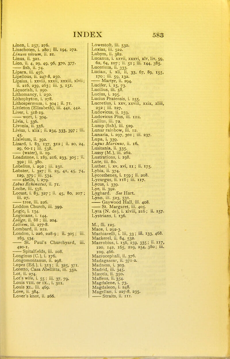 Lanen, i. 257, 376. Linschoten, i. 280; iii. 194, 272. Linum vivum, ii. 21. Linus, ii. 321. Lion, ii. 4, 29, 49, 96, 370, 377. fish, ii. 74. Lipara, iii. 456. Lipellous, ii. 247-8, 250. Lipsius, i. xxviii, xxxii, xxxiii, xlvii; ii. 216, 239, 263; iii. 3, 151. Liquorish, i. 290. Lithomancy, i. 250. Lithophyton, i. 278. Lithospermum, i. 304; ii. 71. Littleton (Elizabeth), iii. 441, 442. Liver, i. 318-19. wort, i. 304. Livia, i. 336. Livonia, ii. 356. Livius, i. xlix ; ii. 334, 333, 397 ; iii. 4S- Lixivium, ii. 392. Lizard, i. 83, 137, 312; ii. 20, 24, 29, 60-1; iii. 538. (water), ii. 19. Loadstone, i. 189, 216, 233, 305 ; ii. 392; iii. 380. Lobelius, i. 292 ; iii. 231. Lobster, i. 327; ii. 25, 41, 45, 74, 129. 379 ; i'i- 534- shells, i. 279. Lobus Echinatus, ii. 71. Loche, iii. 538. Locust, i. 83, 327 ; ii. 45, 80, 207 ; iii. 27. tree, iii. 226. Loddon Church, iii. 399. Logic, i. 134. Logicians, i. 144. Loligo, ii. 88 ; iii. 204. Lolium, iii. 277-8. Lombard, ii. 212. London, i. 226, 228-9 ! S^S i 163. 534- St. Paul's Churchyard, iii. 420-1. Spitalfields, iii. 108. Longinus (C), i. 176. Longomontanus, ii. 298. Lopez (Ed.), i. 313 ; ii. 325, 371. Loretto, Casa Abellitta, iii. 350. Lot, ii. 274. Lot's wife, i. 55 ; iii. 37, 79, Louis vni, or IX., i, 311, Louis XI., iii. 469. Love, ii. 384. Lover's knot, ii. 266. Lowestoft, iii. 532. Loxias, iii. 522. Lubym, ii. 382. Lucanus, i. xxvii, xxxvi, xlv, liv, 59, 62, 64, 107; ii. SI; iii. 144, 385. Lucerium, ii. 333. Lucian, i. xli, li, 33, 67, 89, 155, 170; lii. 59, 132. Martyr, ii. 294. Lucifer, i. 15, 73. Lucilius, iii. 58. Lucius, i. 195. Lucius Pratensis, i. 155. Lucretius, i. xxv, xxviii, xxix, xliii, 252; iii. 127. Ludovicus, ii. 159. Ludovicus Pius, iii. 112. Lullius, iii. 72. Lump (fish), iii. 529. Lunar rainbow, iii. 12. Lunaria, i. 297, 301; iii. 237. Lupa, i. 339, Lupus Marinus, ii. 16. Lusitania, ii. 335. Lussy (M.), iii. 262. Lustrations, i. 198. Lute, iii. 80. Luther, i. xv, xvi, 11; ii. 175. Lybia, ii. 374. Lycosthenes, i. 159; ii. 208. Lycurgus, ii. 118 ; iii. 117. Lycus, i. 339. Lye, ii. 392. Lyghard. See Hart. Lynn, iii. 523, 531. Gaywood Hall, iii. 408. St. Margaret, iii. 405. Lyra (N. de), i. xlviii, 216; ii. 157. Lystrians, i. 136. M., iii. 125. Mace, i. 292-3. Machiavelli, i. lii, 33; iii. 133, 468. Mackerel, ii. 84, 532. Macrobius, i. 156, 159, 335; ii. ii7i 120, 142, 165, 229, 254, 380; iii. 109, 466. Macrocephali, ii. 376. Madagascar, ii. 371-2. Madness, i. 303. Madrid, iii. 345. Mseotis, ii. 350. Mafifeus, ii. 354. Magdalene, i. 73. Magdaleon, i. 248. Magellan, i. 227-8, 235, Straits, ii. 111.