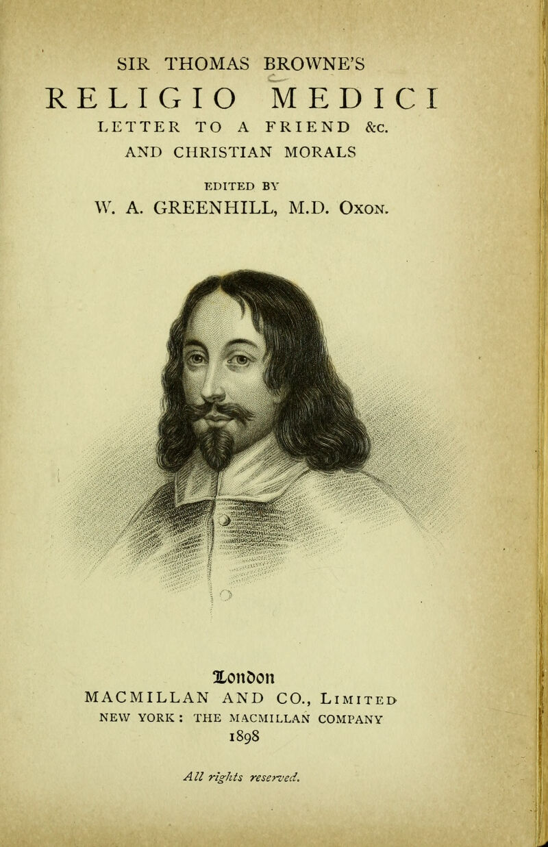 SIR THOMAS BROWNE'S RELIGIO MEDICI LETTER TO A FRIEND &c. AND CHRISTIAN MORALS EDITED BY W. A. GREENHILL, M.D. Oxon. XonDon MACMILLAN AND CO., Limited NEW YORK : THE MACMILLAN COMPANY 1898 All rights reserved.