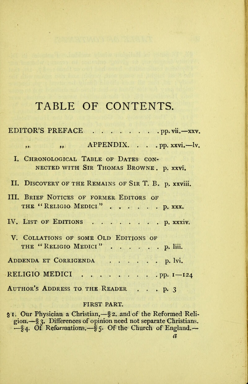 TABLE OF CONTENTS. EDITOR'S PREFACE pp. vii.—xxv. „. „ APPENDIX. . . . pp. xxvi.—Iv, I. Chronological Table of Dates con- nected WITH Sir Thomas Browne . p. xxvi. II. Discovery of the Remains of Sir T. B. p. xxviii. III. Brief Notices of former Editors of THE Religio Medici p. xxx. IV. List of Editions p. xxxiv. V. Collations of some Old Editions of THE ** Religio Medici  p. liii. Addenda et Corrigenda p. Ivi. RELIGIO MEDICI pp. i—124 Author's Address to the Reader , . . p. 3 FIRST PART. § I. Our Physician a Christian,—§2. and of the Reformed Reli- gion.—§ 3. Differences of opinion need not separate Christians. '—§4. Of Reformations,—§5. Of the Church of England.-^ a